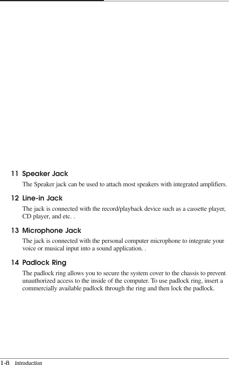 CAPTUER 11-8   Introduction11 Speaker JackThe Speaker jack can be used to attach most speakers with integrated amplifiers.12 Line-in JackThe jack is connected with the record/playback device such as a cassette player,CD player, and etc. .13 Microphone JackThe jack is connected with the personal computer microphone to integrate yourvoice or musical input into a sound application. .14 Padlock RingThe padlock ring allows you to secure the system cover to the chassis to preventunauthorized access to the inside of the computer. To use padlock ring, insert acommercially available padlock through the ring and then lock the padlock.