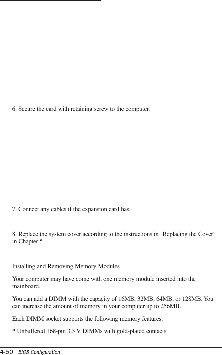 CAPTUER 44-50   BIOS Configuration6. Secure the card with retaining screw to the computer.7. Connect any cables if the expansion card has.8. Replace the system cover according to the instructions in &quot;Replacing the Cover&quot;in Chapter 5.Installing and Removing Memory ModulesYour computer may have come with one memory module inserted into themainboard.You can add a DIMM with the capacity of 16MB, 32MB, 64MB, or 128MB. Youcan increase the amount of memory in your computer up to 256MB.Each DIMM socket supports the following memory features:* Unbuffered 168-pin 3.3 V DIMMs with gold-plated contacts