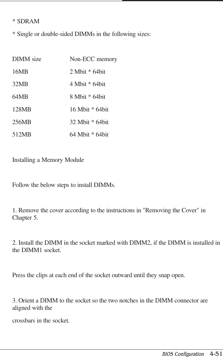 BIOS Configuration   4-51CAPTUER 4* SDRAM* Single or double-sided DIMMs in the following sizes:DIMM size Non-ECC memory16MB 2 Mbit * 64bit32MB 4 Mbit * 64bit64MB 8 Mbit * 64bit128MB 16 Mbit * 64bit256MB 32 Mbit * 64bit512MB 64 Mbit * 64bitInstalling a Memory ModuleFollow the below steps to install DIMMs.1. Remove the cover according to the instructions in &quot;Removing the Cover&quot; inChapter 5.2. Install the DIMM in the socket marked with DIMM2, if the DIMM is installed inthe DIMM1 socket.Press the clips at each end of the socket outward until they snap open.3. Orient a DIMM to the socket so the two notches in the DIMM connector arealigned with thecrossbars in the socket.