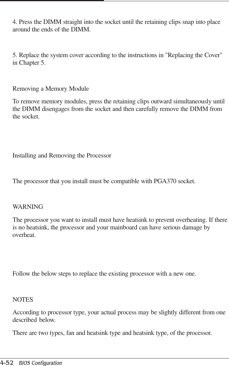 CAPTUER 44-52   BIOS Configuration4. Press the DIMM straight into the socket until the retaining clips snap into placearound the ends of the DIMM.5. Replace the system cover according to the instructions in &quot;Replacing the Cover&quot;in Chapter 5.Removing a Memory ModuleTo remove memory modules, press the retaining clips outward simultaneously untilthe DIMM disengages from the socket and then carefully remove the DIMM fromthe socket.Installing and Removing the ProcessorThe processor that you install must be compatible with PGA370 socket.WARNINGThe processor you want to install must have heatsink to prevent overheating. If thereis no heatsink, the processor and your mainboard can have serious damage byoverheat.Follow the below steps to replace the existing processor with a new one.NOTESAccording to processor type, your actual process may be slightly different from onedescribed below.There are two types, fan and heatsink type and heatsink type, of the processor.
