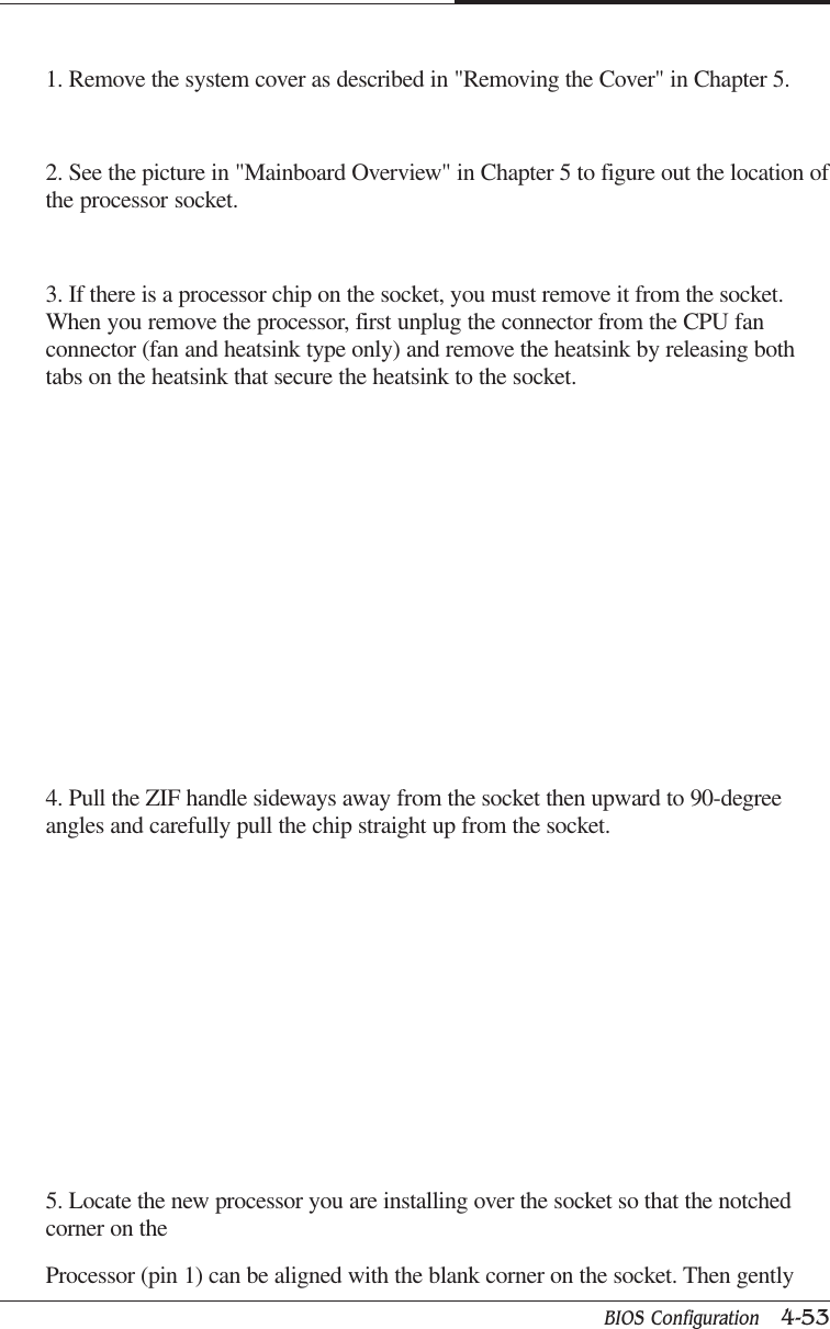 BIOS Configuration   4-53CAPTUER 41. Remove the system cover as described in &quot;Removing the Cover&quot; in Chapter 5.2. See the picture in &quot;Mainboard Overview&quot; in Chapter 5 to figure out the location ofthe processor socket.3. If there is a processor chip on the socket, you must remove it from the socket.When you remove the processor, first unplug the connector from the CPU fanconnector (fan and heatsink type only) and remove the heatsink by releasing bothtabs on the heatsink that secure the heatsink to the socket.4. Pull the ZIF handle sideways away from the socket then upward to 90-degreeangles and carefully pull the chip straight up from the socket.5. Locate the new processor you are installing over the socket so that the notchedcorner on theProcessor (pin 1) can be aligned with the blank corner on the socket. Then gently