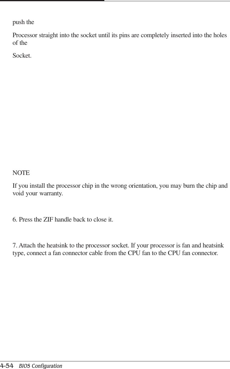 CAPTUER 44-54   BIOS Configurationpush theProcessor straight into the socket until its pins are completely inserted into the holesof theSocket.NOTEIf you install the processor chip in the wrong orientation, you may burn the chip andvoid your warranty.6. Press the ZIF handle back to close it.7. Attach the heatsink to the processor socket. If your processor is fan and heatsinktype, connect a fan connector cable from the CPU fan to the CPU fan connector.