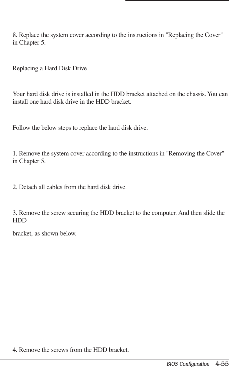 BIOS Configuration   4-55CAPTUER 48. Replace the system cover according to the instructions in &quot;Replacing the Cover&quot;in Chapter 5.Replacing a Hard Disk DriveYour hard disk drive is installed in the HDD bracket attached on the chassis. You caninstall one hard disk drive in the HDD bracket.Follow the below steps to replace the hard disk drive.1. Remove the system cover according to the instructions in &quot;Removing the Cover&quot;in Chapter 5.2. Detach all cables from the hard disk drive.3. Remove the screw securing the HDD bracket to the computer. And then slide theHDDbracket, as shown below.4. Remove the screws from the HDD bracket.