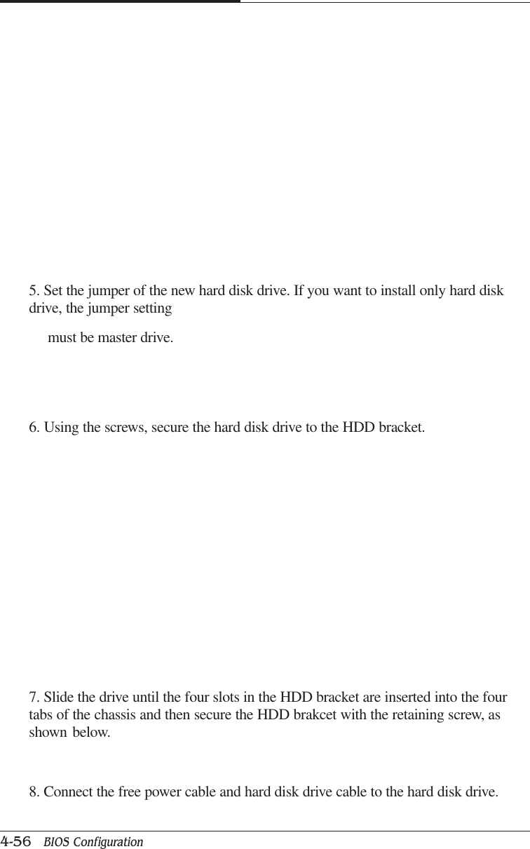 CAPTUER 44-56   BIOS Configuration5. Set the jumper of the new hard disk drive. If you want to install only hard diskdrive, the jumper setting     must be master drive.6. Using the screws, secure the hard disk drive to the HDD bracket.7. Slide the drive until the four slots in the HDD bracket are inserted into the fourtabs of the chassis and then secure the HDD brakcet with the retaining screw, asshown below.8. Connect the free power cable and hard disk drive cable to the hard disk drive.