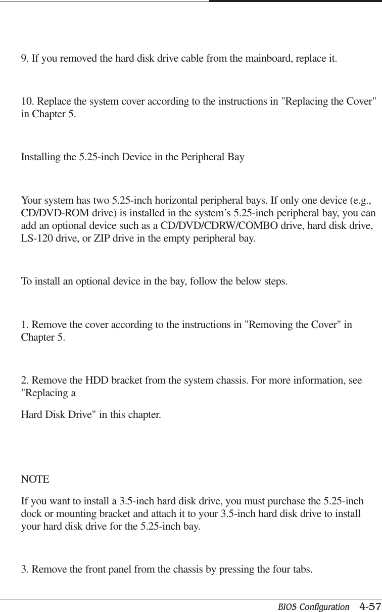 BIOS Configuration   4-57CAPTUER 49. If you removed the hard disk drive cable from the mainboard, replace it.10. Replace the system cover according to the instructions in &quot;Replacing the Cover&quot;in Chapter 5.Installing the 5.25-inch Device in the Peripheral BayYour system has two 5.25-inch horizontal peripheral bays. If only one device (e.g.,CD/DVD-ROM drive) is installed in the system’s 5.25-inch peripheral bay, you canadd an optional device such as a CD/DVD/CDRW/COMBO drive, hard disk drive,LS-120 drive, or ZIP drive in the empty peripheral bay.To install an optional device in the bay, follow the below steps.1. Remove the cover according to the instructions in &quot;Removing the Cover&quot; inChapter 5.2. Remove the HDD bracket from the system chassis. For more information, see&quot;Replacing aHard Disk Drive&quot; in this chapter.NOTEIf you want to install a 3.5-inch hard disk drive, you must purchase the 5.25-inchdock or mounting bracket and attach it to your 3.5-inch hard disk drive to installyour hard disk drive for the 5.25-inch bay.3. Remove the front panel from the chassis by pressing the four tabs.