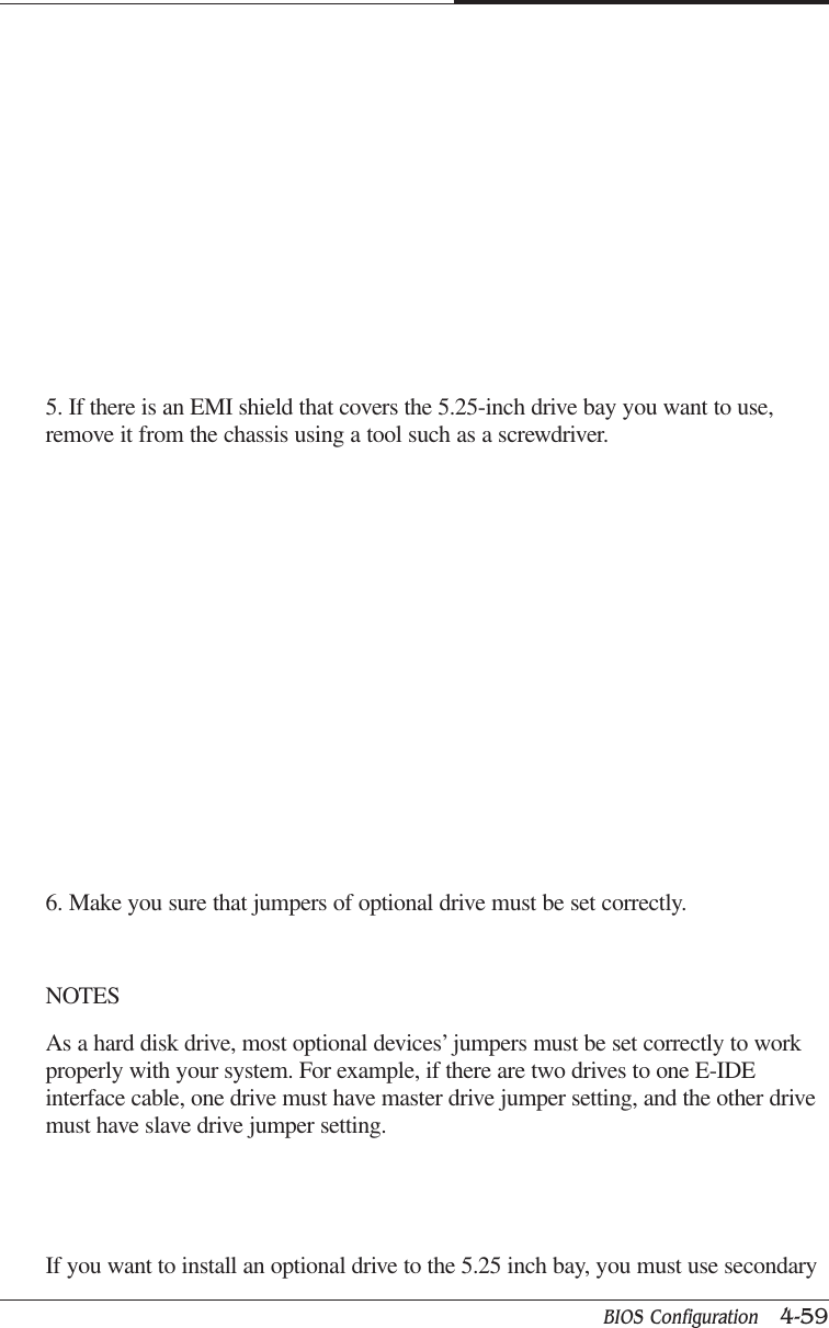 BIOS Configuration   4-59CAPTUER 45. If there is an EMI shield that covers the 5.25-inch drive bay you want to use,remove it from the chassis using a tool such as a screwdriver.6. Make you sure that jumpers of optional drive must be set correctly.NOTESAs a hard disk drive, most optional devices’ jumpers must be set correctly to workproperly with your system. For example, if there are two drives to one E-IDEinterface cable, one drive must have master drive jumper setting, and the other drivemust have slave drive jumper setting.If you want to install an optional drive to the 5.25 inch bay, you must use secondary