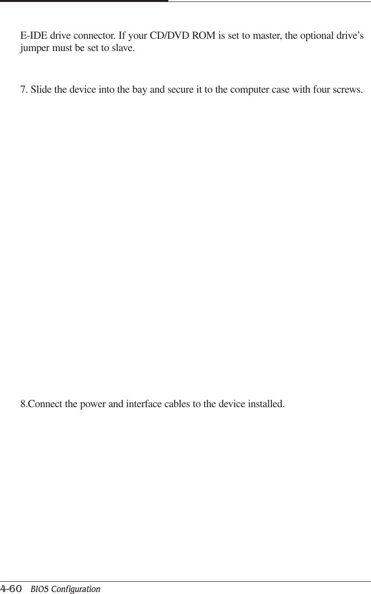 CAPTUER 44-60   BIOS ConfigurationE-IDE drive connector. If your CD/DVD ROM is set to master, the optional drive’sjumper must be set to slave.7. Slide the device into the bay and secure it to the computer case with four screws.8.Connect the power and interface cables to the device installed.