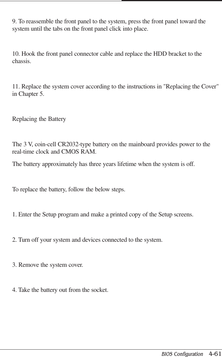 BIOS Configuration   4-61CAPTUER 49. To reassemble the front panel to the system, press the front panel toward thesystem until the tabs on the front panel click into place.10. Hook the front panel connector cable and replace the HDD bracket to thechassis.11. Replace the system cover according to the instructions in &quot;Replacing the Cover&quot;in Chapter 5.Replacing the BatteryThe 3 V, coin-cell CR2032-type battery on the mainboard provides power to thereal-time clock and CMOS RAM.The battery approximately has three years lifetime when the system is off.To replace the battery, follow the below steps.1. Enter the Setup program and make a printed copy of the Setup screens.2. Turn off your system and devices connected to the system.3. Remove the system cover.4. Take the battery out from the socket.