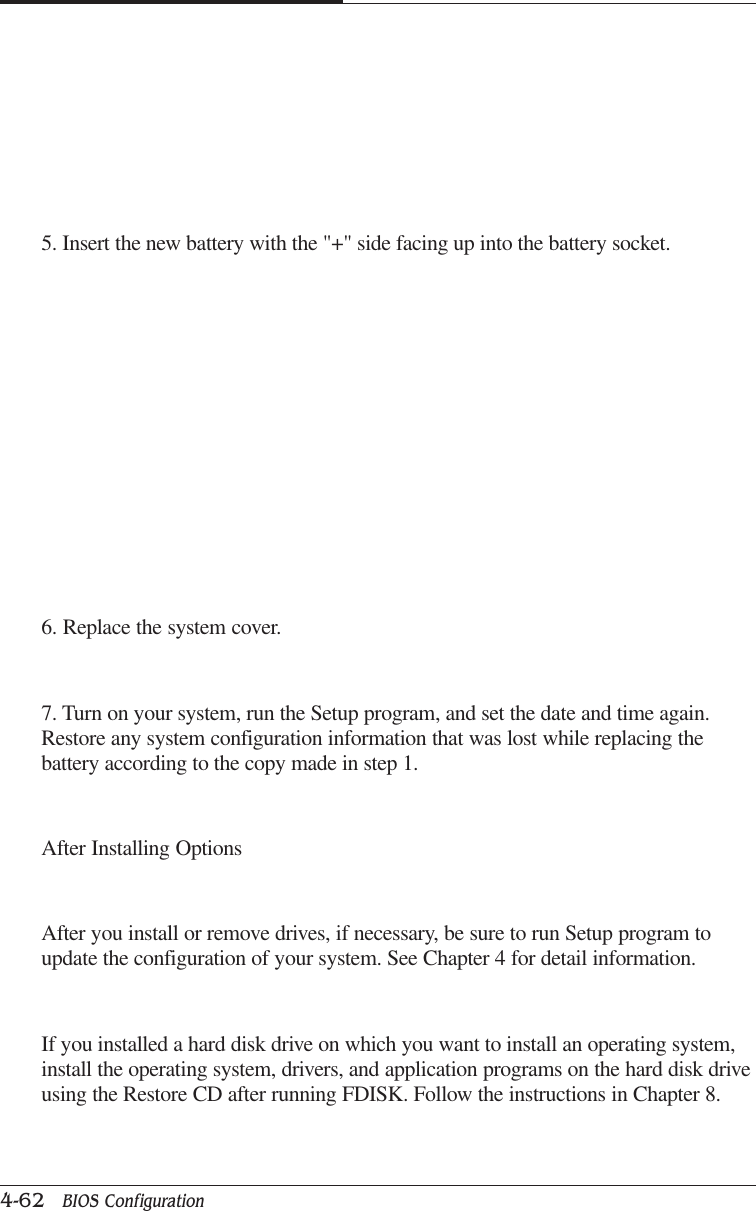 CAPTUER 44-62   BIOS Configuration5. Insert the new battery with the &quot;+&quot; side facing up into the battery socket.6. Replace the system cover.7. Turn on your system, run the Setup program, and set the date and time again.Restore any system configuration information that was lost while replacing thebattery according to the copy made in step 1.After Installing OptionsAfter you install or remove drives, if necessary, be sure to run Setup program toupdate the configuration of your system. See Chapter 4 for detail information.If you installed a hard disk drive on which you want to install an operating system,install the operating system, drivers, and application programs on the hard disk driveusing the Restore CD after running FDISK. Follow the instructions in Chapter 8.