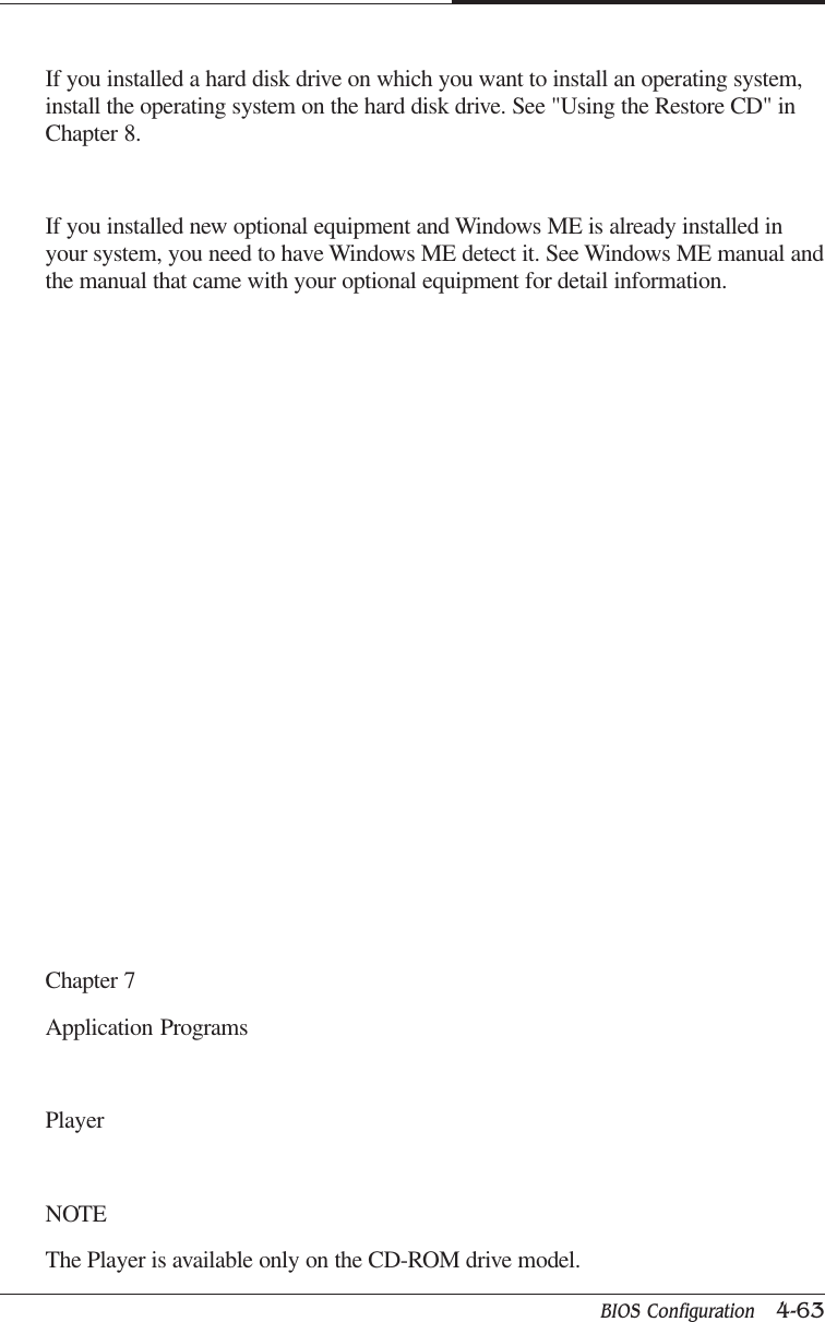 BIOS Configuration   4-63CAPTUER 4If you installed a hard disk drive on which you want to install an operating system,install the operating system on the hard disk drive. See &quot;Using the Restore CD&quot; inChapter 8.If you installed new optional equipment and Windows ME is already installed inyour system, you need to have Windows ME detect it. See Windows ME manual andthe manual that came with your optional equipment for detail information.Chapter 7Application ProgramsPlayerNOTEThe Player is available only on the CD-ROM drive model.