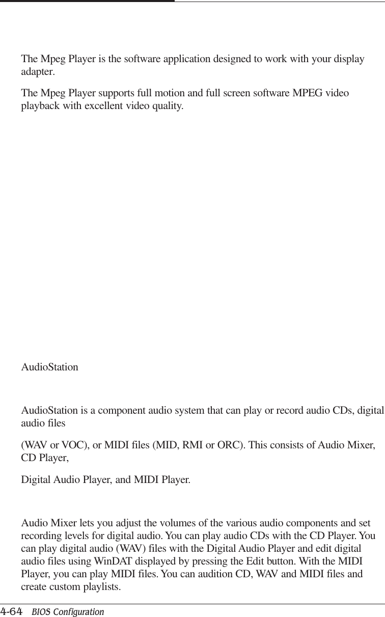 CAPTUER 44-64   BIOS ConfigurationThe Mpeg Player is the software application designed to work with your displayadapter.The Mpeg Player supports full motion and full screen software MPEG videoplayback with excellent video quality.AudioStationAudioStation is a component audio system that can play or record audio CDs, digitalaudio files(WAV or VOC), or MIDI files (MID, RMI or ORC). This consists of Audio Mixer,CD Player,Digital Audio Player, and MIDI Player.Audio Mixer lets you adjust the volumes of the various audio components and setrecording levels for digital audio. You can play audio CDs with the CD Player. Youcan play digital audio (WAV) files with the Digital Audio Player and edit digitalaudio files using WinDAT displayed by pressing the Edit button. With the MIDIPlayer, you can play MIDI files. You can audition CD, WAV and MIDI files andcreate custom playlists.