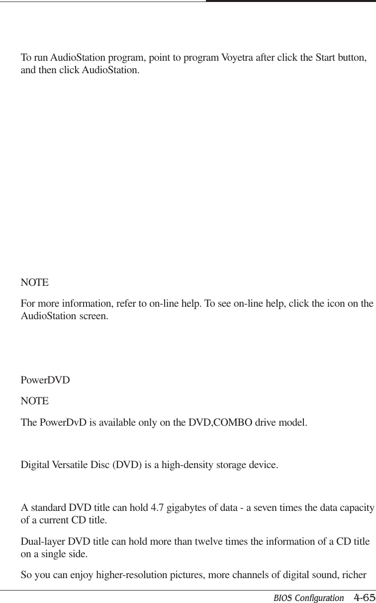 BIOS Configuration   4-65CAPTUER 4To run AudioStation program, point to program Voyetra after click the Start button,and then click AudioStation.NOTEFor more information, refer to on-line help. To see on-line help, click the icon on theAudioStation screen.PowerDVDNOTEThe PowerDvD is available only on the DVD,COMBO drive model.Digital Versatile Disc (DVD) is a high-density storage device.A standard DVD title can hold 4.7 gigabytes of data - a seven times the data capacityof a current CD title.Dual-layer DVD title can hold more than twelve times the information of a CD titleon a single side.So you can enjoy higher-resolution pictures, more channels of digital sound, richer