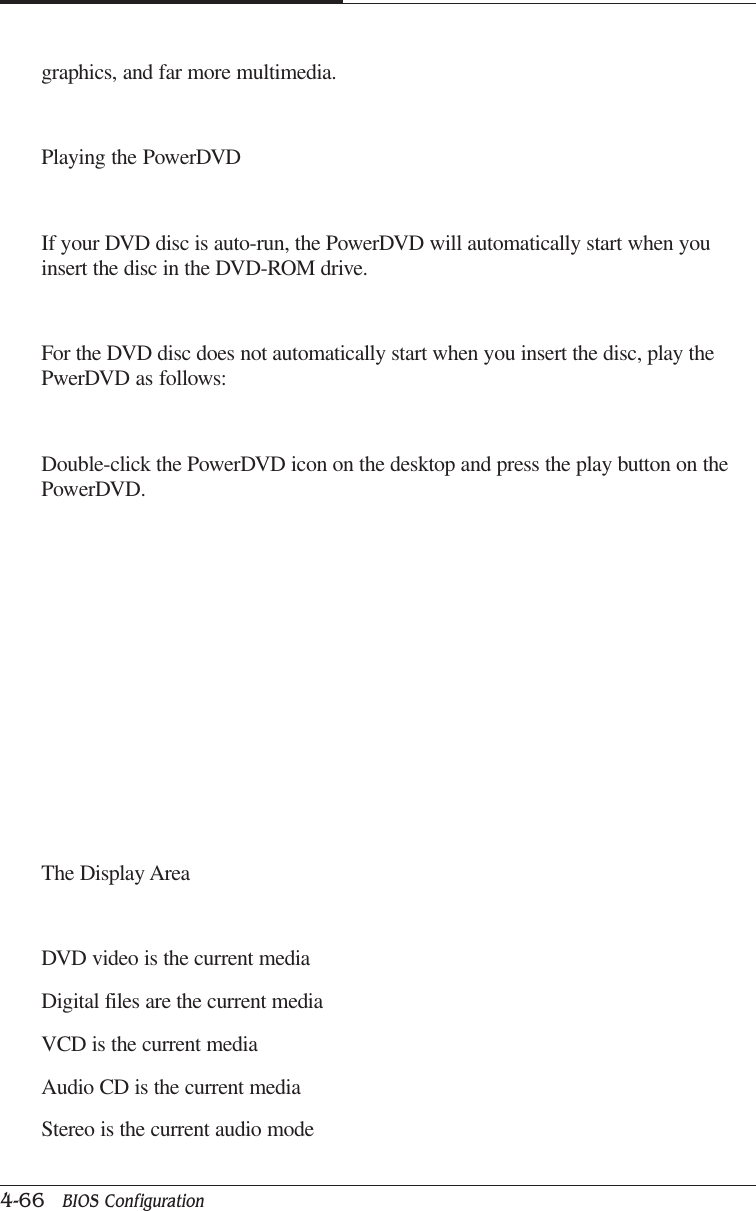CAPTUER 44-66   BIOS Configurationgraphics, and far more multimedia.Playing the PowerDVDIf your DVD disc is auto-run, the PowerDVD will automatically start when youinsert the disc in the DVD-ROM drive.For the DVD disc does not automatically start when you insert the disc, play thePwerDVD as follows:Double-click the PowerDVD icon on the desktop and press the play button on thePowerDVD.The Display AreaDVD video is the current mediaDigital files are the current mediaVCD is the current mediaAudio CD is the current mediaStereo is the current audio mode