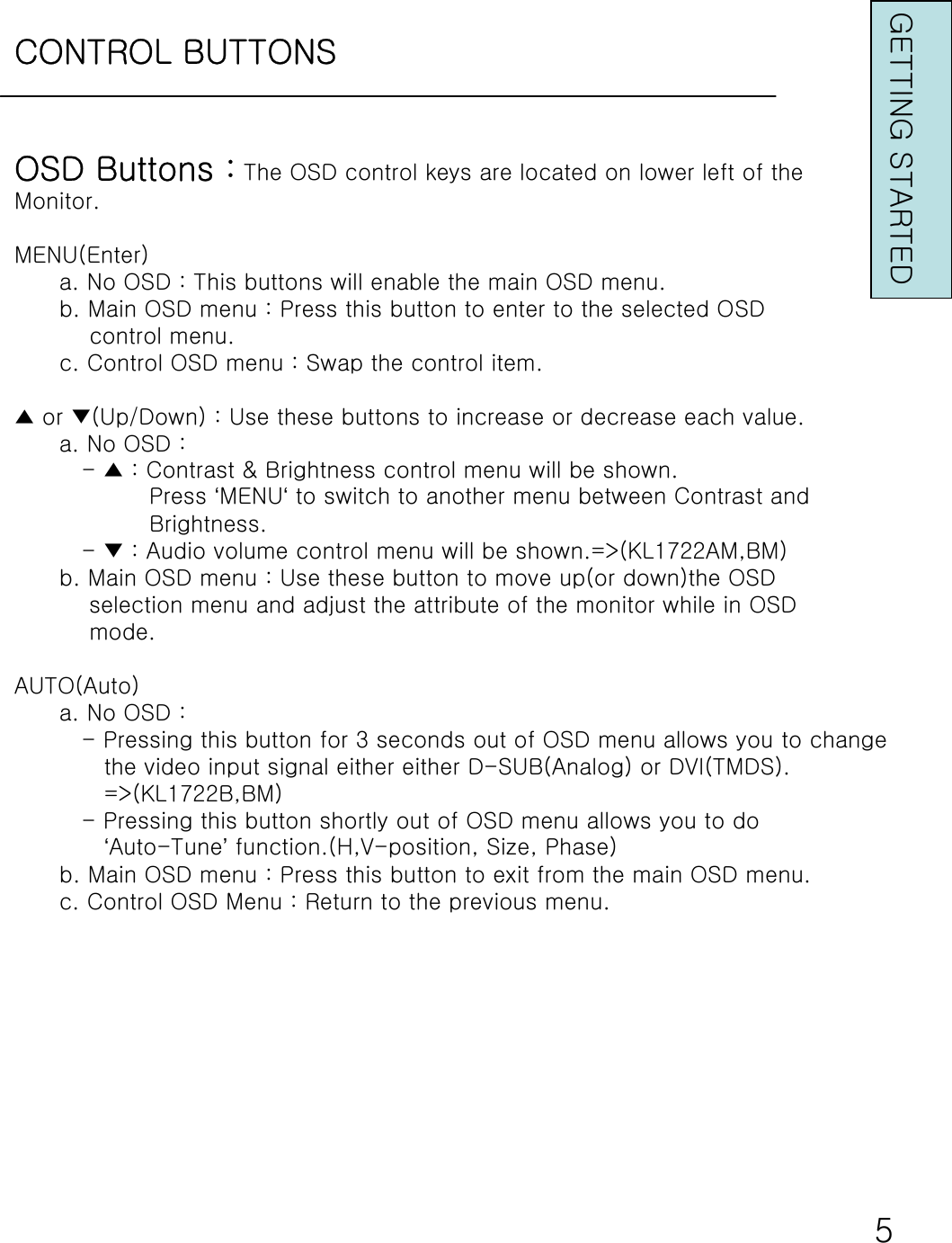 CONTROL BUTTONSGETTING STARTEDOSD Buttons : The OSD control keys are located on lower left of theMonitor.MENU(Enter)a. No OSD : This buttons will enable the main OSD menu.b. Main OSD menu : Press this button to enter to the selected OSDcontrol menu.c. Control OSD menu : Swap the control item.▲ or ▼(Up/Down) : Use these buttons to increase or decrease each value.a. No OSD : - ▲ : Contrast &amp; Brightness control menu will be shown. Press ‘MENU‘to switch to another menu between Contrast andBrightness.- ▼ : Audio volume control menu will be shown.=&gt;(KL1722AM,BM)b. Main OSD menu : Use these button to move up(or down)the OSDselection menu and adjust the attribute of the monitor while in OSDmode.AUTO(Auto)a. No OSD : - Pressing this button for 3 seconds out of OSD menu allows you to change the video input signal either either D-SUB(Analog) or DVI(TMDS).=&gt;(KL1722B,BM)- Pressing this button shortly out of OSD menu allows you to do ‘Auto-Tune’function.(H,V-position, Size, Phase)b. Main OSD menu : Press this button to exit from the main OSD menu.c. Control OSD Menu : Return to the previous menu.5
