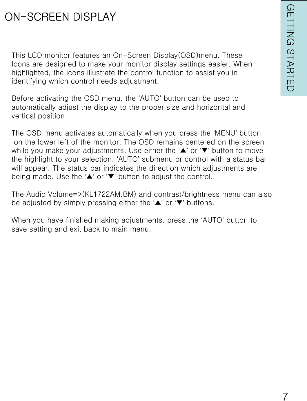 ON-SCREEN DISPLAYThis LCD monitor features an On-Screen Display(OSD)menu. TheseIcons are designed to make your monitor display settings easier.Whenhighlighted, the icons illustrate the control function to assistyou inidentifying which control needs adjustment.Before activating the OSD menu, the ‘AUTO’button can be used toautomatically adjust the display to the proper size and horizontal andvertical position.The OSD menu activates automatically when you press the ‘MENU’buttonon the lower left of the monitor. The OSD remains centered on the screenwhile you make your adjustments. Use either the ‘▲’or ‘▼’button to movethe highlight to your selection. ‘AUTO’submenu or control with a status barwill appear. The status bar indicates the direction which adjustments arebeing made. Use the ‘▲’or ‘▼’button to adjust the control.The Audio Volume=&gt;(KL1722AM,BM) and contrast/brightness menu canalso be adjusted by simply pressing either the ‘▲’or ‘▼’buttons.When you have finished making adjustments, press the ‘AUTO’button to save setting and exit back to main menu.7GETTING STARTED