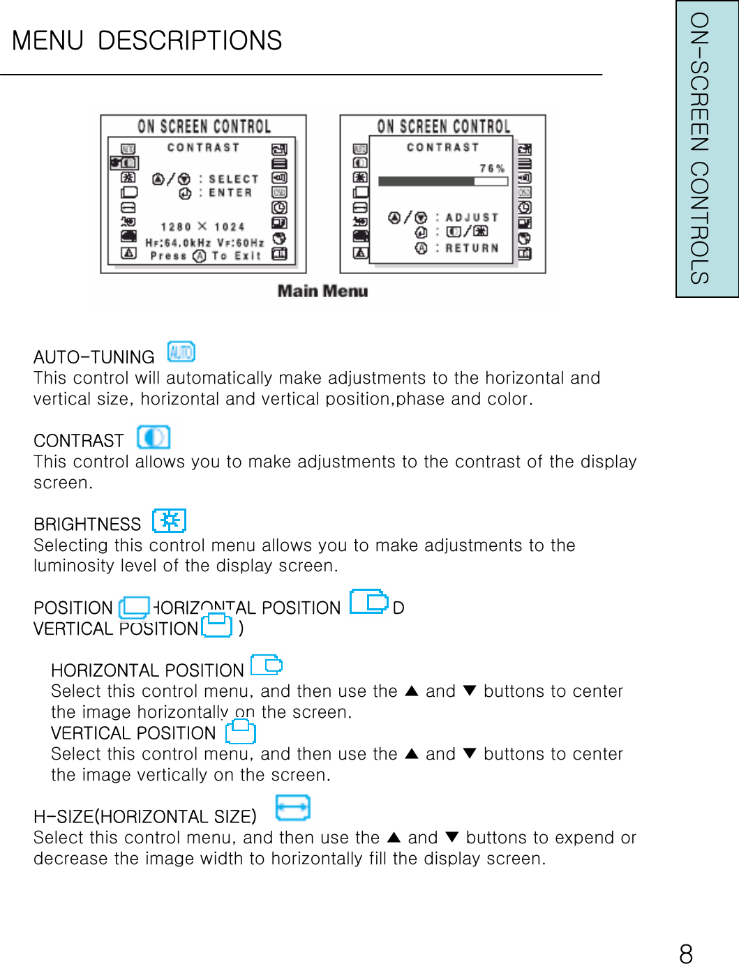 MENU DESCRIPTIONSON-SCREEN CONTROLS8AUTO-TUNINGThis control will automatically make adjustments to the horizontal andvertical size, horizontal and vertical position,phase and color.CONTRASTThis control allows you to make adjustments to the contrast of the displayscreen.BRIGHTNESSSelecting this control menu allows you to make adjustments to theluminosity level of the display screen.POSITION     (HORIZONTAL POSITION     ANDVERTICAL POSITION       )HORIZONTAL POSITIONSelect this control menu, and then use the ▲ and ▼ buttons to centerthe image horizontally on the screen.VERTICAL POSITIONSelect this control menu, and then use the ▲ and ▼ buttons to centerthe image vertically on the screen.H-SIZE(HORIZONTAL SIZE)Select this control menu, and then use the ▲ and ▼ buttons to expend ordecrease the image width to horizontally fill the display screen.