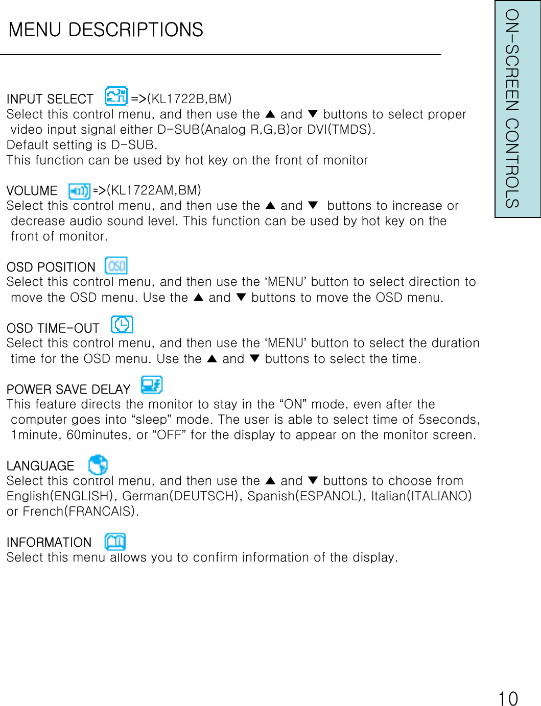 MENU DESCRIPTIONS10INPUT SELECT         =&gt;(KL1722B,BM)Select this control menu, and then use the ▲ and ▼ buttons to select propervideo input signal either D-SUB(Analog R,G,B)or DVI(TMDS).Default setting is D-SUB.This function can be used by hot key on the front of monitorVOLUME        =&gt;(KL1722AM,BM)Select this control menu, and then use the ▲ and ▼ buttons to increase ordecrease audio sound level. This function can be used by hot key on thefront of monitor.OSD POSITIONSelect this control menu, and then use the ‘MENU’button to select direction tomove the OSD menu. Use the ▲ and ▼ buttons to move the OSD menu.OSD TIME-OUTSelect this control menu, and then use the ‘MENU’button to select the durationtime for the OSD menu. Use the ▲ and ▼ buttons to select the time.POWER SAVE DELAYThis feature directs the monitor to stay in the “ON”mode, even after thecomputer goes into “sleep”mode. The user is able to select time of 5seconds,1minute, 60minutes, or “OFF”for the display to appear on the monitor screen.LANGUAGESelect this control menu, and then use the ▲ and ▼ buttons to choose fromEnglish(ENGLISH), German(DEUTSCH), Spanish(ESPANOL), Italian(ITALIANO)or French(FRANCAIS).INFORMATIONSelect this menu allows you to confirm information of the display.ON-SCREEN CONTROLS