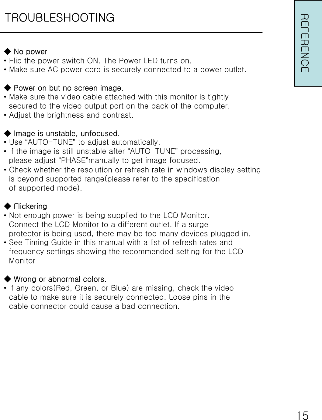 TROUBLESHOOTING◆ No power•Flip the power switch ON. The Power LED turns on.•Make sure AC power cord is securely connected to a power outlet.◆ Power on but no screen image.•Make sure the video cable attached with this monitor is tightlysecured to the video output port on the back of the computer.•Adjust the brightness and contrast.◆ Image is unstable, unfocused.•Use “AUTO-TUNE”to adjust automatically.•If the image is still unstable after “AUTO-TUNE”processing,please adjust “PHASE”manually to get image focused.•Check whether the resolution or refresh rate in windows display settingis beyond supported range(please refer to the specificationof supported mode).◆Flickering•Not enough power is being supplied to the LCD Monitor.Connect the LCD Monitor to a different outlet. If a surgeprotector is being used, there may be too many devices plugged in.•See Timing Guide in this manual with a list of refresh rates andfrequency settings showing the recommended setting for the LCDMonitor◆ Wrong or abnormal colors.•If any colors(Red, Green, or Blue) are missing, check the videocable to make sure it is securely connected. Loose pins in thecable connector could cause a bad connection.REFERENCE15