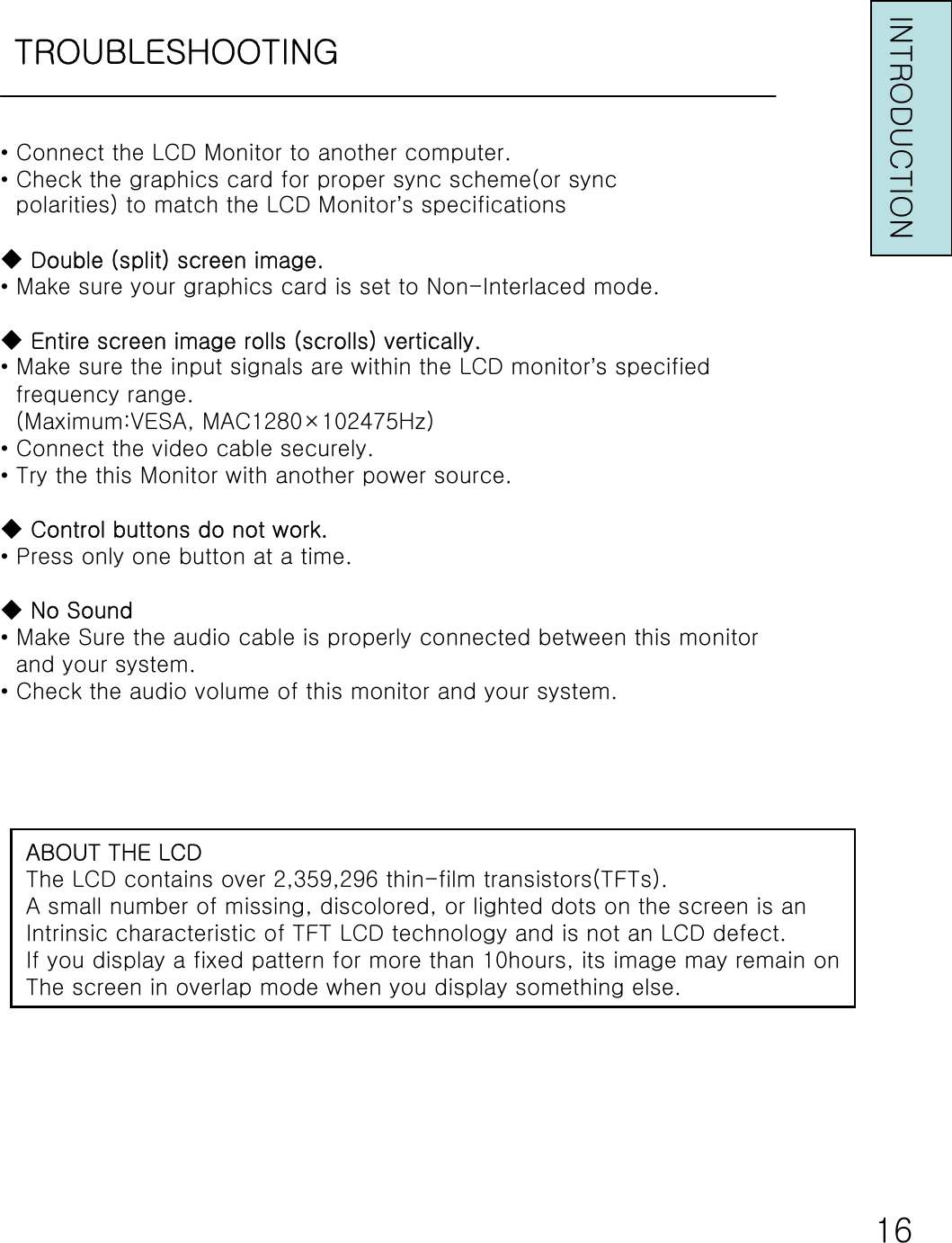 TROUBLESHOOTINGINTRODUCTION•Connect the LCD Monitor to another computer.•Check the graphics card for proper sync scheme(or syncpolarities) to match the LCD Monitor’s specifications◆Double (split) screen image.•Make sure your graphics card is set to Non-Interlaced mode.◆Entire screen image rolls (scrolls) vertically.•Make sure the input signals are within the LCD monitor’s specifiedfrequency range.(Maximum:VESA, MAC1280×102475Hz)•Connect the video cable securely.•Try the this Monitor with another power source.◆Control buttons do not work.•Press only one button at a time.◆No Sound•Make Sure the audio cable is properly connected between this monitorand your system.•Check the audio volume of this monitor and your system.ABOUT THE LCDThe LCD contains over 2,359,296 thin-film transistors(TFTs).A small number of missing, discolored, or lighted dots on the screen is anIntrinsic characteristic of TFT LCD technology and is not an LCD defect.If you display a fixed pattern for more than 10hours, its image may remain onThe screen in overlap mode when you display something else.16