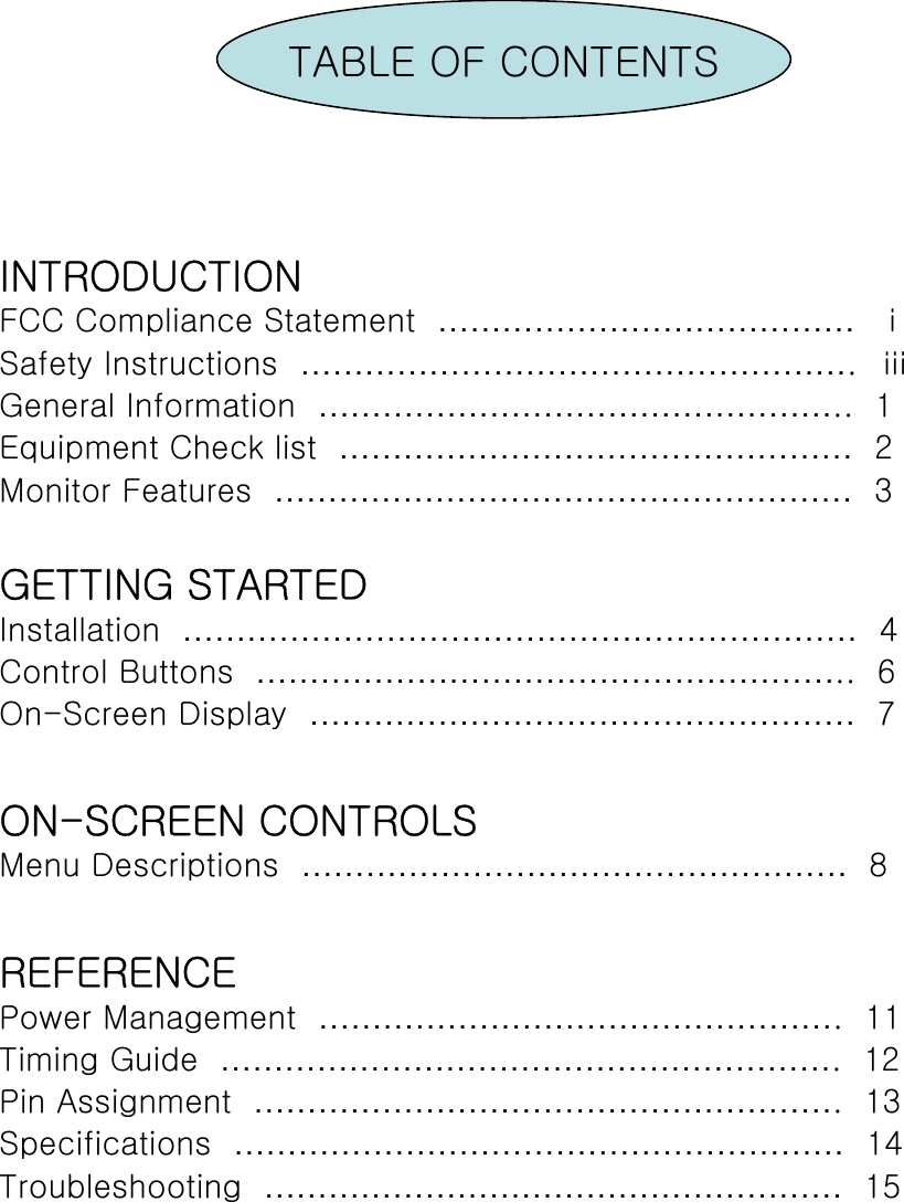 TABLE OF CONTENTSINTRODUCTIONFCC Compliance Statement  ………………………………… ⅰSafety Instructions  …………………………………………….  ⅲGeneral Information  …………………………………………..  1Equipment Check list  ………………………………………… 2Monitor Features  ……………………………………………… 3GETTING STARTEDInstallation  ……………………………………………………… 4Control Buttons  ………………………………………………..  6On-Screen Display  …………………………………………… 7ON-SCREEN CONTROLSMenu Descriptions  …………………………………………… 8REFERENCEPower Management  ………………………………………….  11Timing Guide  ………………………………………………….  12Pin Assignment  ……………………………………………….  13Specifications  ………………………………………………… 14Troubleshooting  ……………………………………………… 15