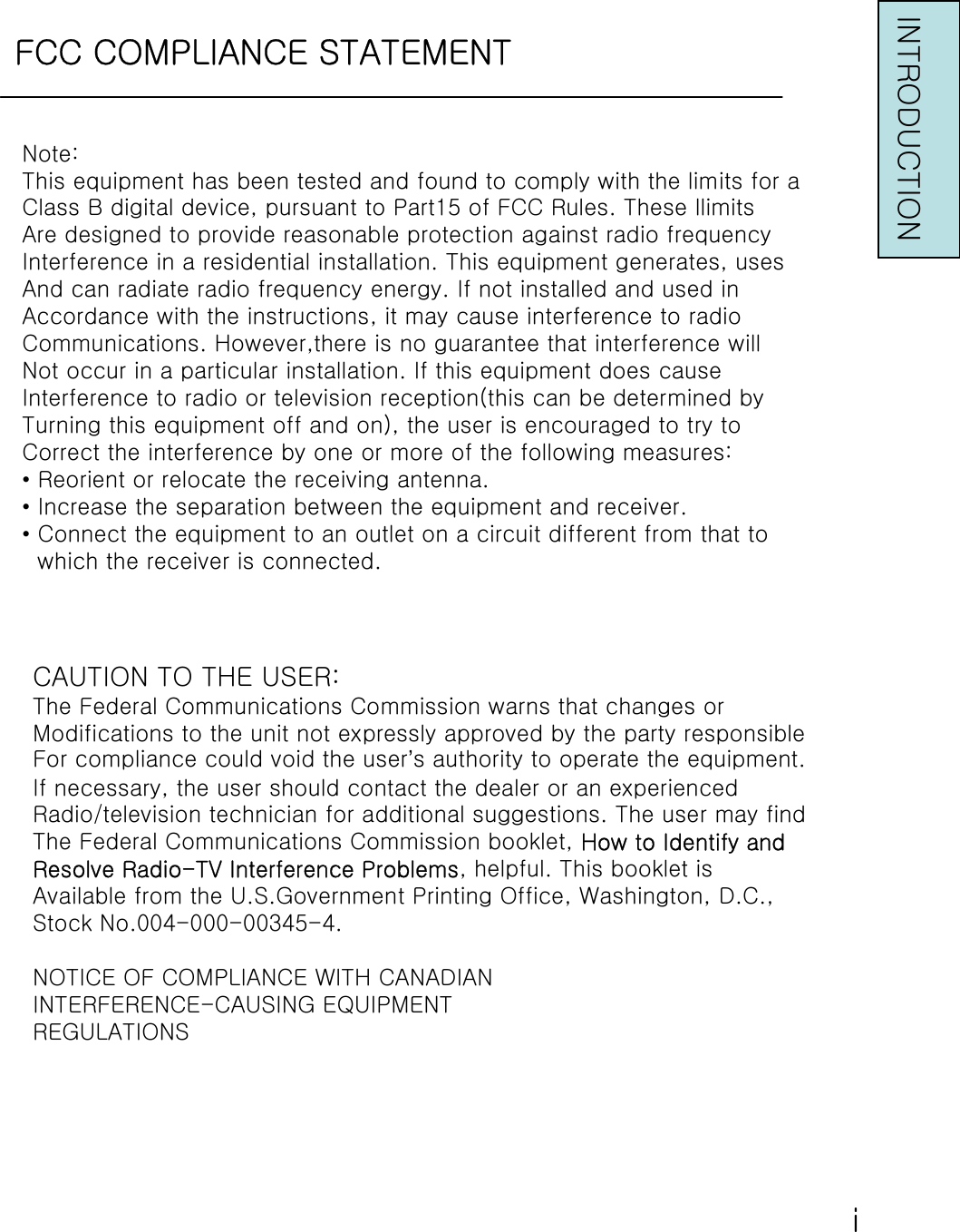 FCC COMPLIANCE STATEMENTNote:This equipment has been tested and found to comply with the limits for aClass B digital device, pursuant to Part15 of FCC Rules. These llimitsAre designed to provide reasonable protection against radio frequencyInterference in a residential installation. This equipment generates, usesAnd can radiate radio frequency energy. If not installed and used inAccordance with the instructions, it may cause interference to radioCommunications. However,there is no guarantee that interference willNot occur in a particular installation. If this equipment does causeInterference to radio or television reception(this can be determined byTurning this equipment off and on), the user is encouraged to try toCorrect the interference by one or more of the following measures:•Reorient or relocate the receiving antenna.•Increase the separation between the equipment and receiver.•Connect the equipment to an outlet on a circuit different from that to which the receiver is connected.CAUTION TO THE USER:The Federal Communications Commission warns that changes orModifications to the unit not expressly approved by the party responsibleFor compliance could void the user’s authority to operate the equipment.If necessary, the user should contact the dealer or an experiencedRadio/television technician for additional suggestions. The usermay findThe Federal Communications Commission booklet, How to Identify andResolve Radio-TV Interference Problems, helpful. This booklet isAvailable from the U.S.Government Printing Office, Washington, D.C.,Stock No.004-000-00345-4.NOTICE OF COMPLIANCE WITH CANADIANINTERFERENCE-CAUSING EQUIPMENTREGULATIONSINTRODUCTIONⅰ