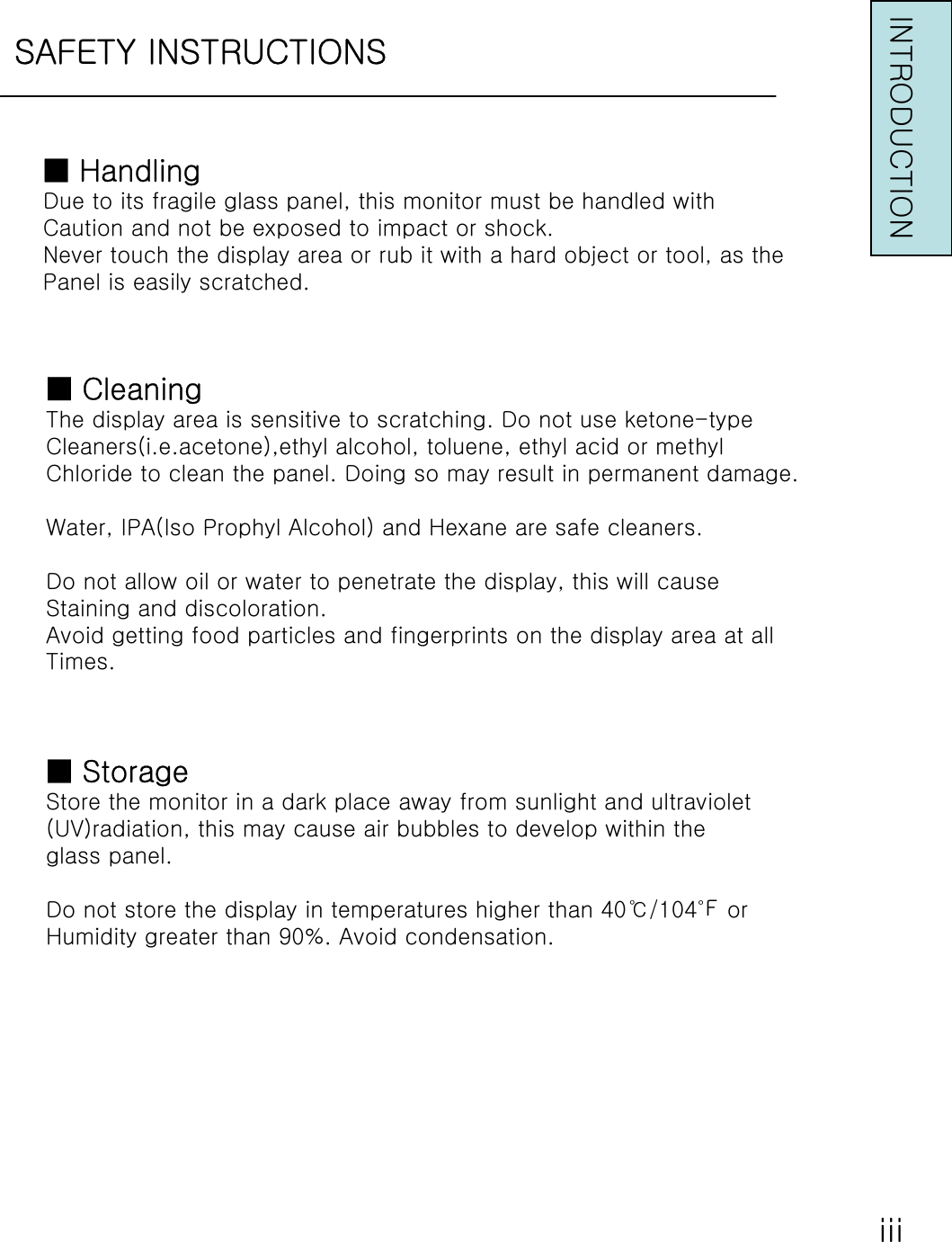 SAFETY INSTRUCTIONSINTRODUCTION■HandlingDue to its fragile glass panel, this monitor must be handled withCaution and not be exposed to impact or shock.Never touch the display area or rub it with a hard object or tool, as thePanel is easily scratched.■CleaningThe display area is sensitive to scratching. Do not use ketone-typeCleaners(i.e.acetone),ethyl alcohol, toluene, ethyl acid or methylChloride to clean the panel. Doing so may result in permanent damage.Water, IPA(Iso Prophyl Alcohol) and Hexane are safe cleaners.Do not allow oil or water to penetrate the display, this will causeStaining and discoloration.Avoid getting food particles and fingerprints on the display area at allTimes.■StorageStore the monitor in a dark place away from sunlight and ultraviolet(UV)radiation, this may cause air bubbles to develop within theglass panel.Do not store the display in temperatures higher than 40℃/104℉ orHumidity greater than 90%. Avoid condensation.ⅲ