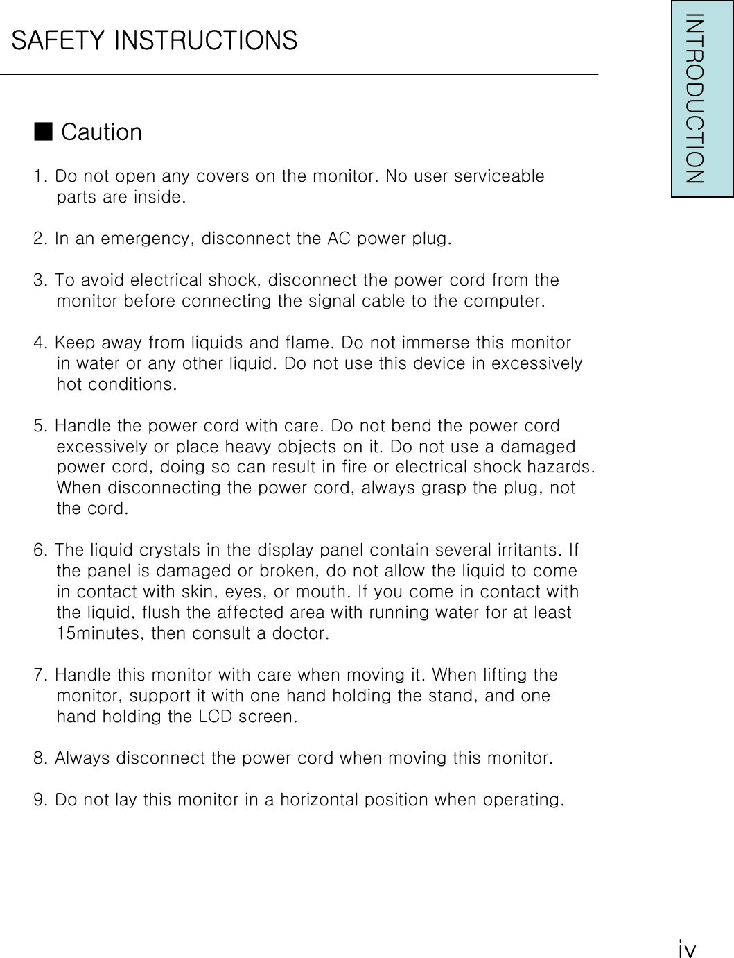 SAFETY INSTRUCTIONSINTRODUCTION■Caution1. Do not open any covers on the monitor. No user serviceableparts are inside.2. In an emergency, disconnect the AC power plug.3. To avoid electrical shock, disconnect the power cord from themonitor before connecting the signal cable to the computer.4. Keep away from liquids and flame. Do not immerse this monitorin water or any other liquid. Do not use this device in excessivelyhot conditions.5. Handle the power cord with care. Do not bend the power cordexcessively or place heavy objects on it. Do not use a damagedpower cord, doing so can result in fire or electrical shock hazards.When disconnecting the power cord, always grasp the plug, notthe cord.6. The liquid crystals in the display panel contain several irritants. Ifthe panel is damaged or broken, do not allow the liquid to comein contact with skin, eyes, or mouth. If you come in contact withthe liquid, flush the affected area with running water for at least15minutes, then consult a doctor.7. Handle this monitor with care when moving it. When lifting themonitor, support it with one hand holding the stand, and onehand holding the LCD screen.8. Always disconnect the power cord when moving this monitor.9. Do not lay this monitor in a horizontal position when operating.ⅳ