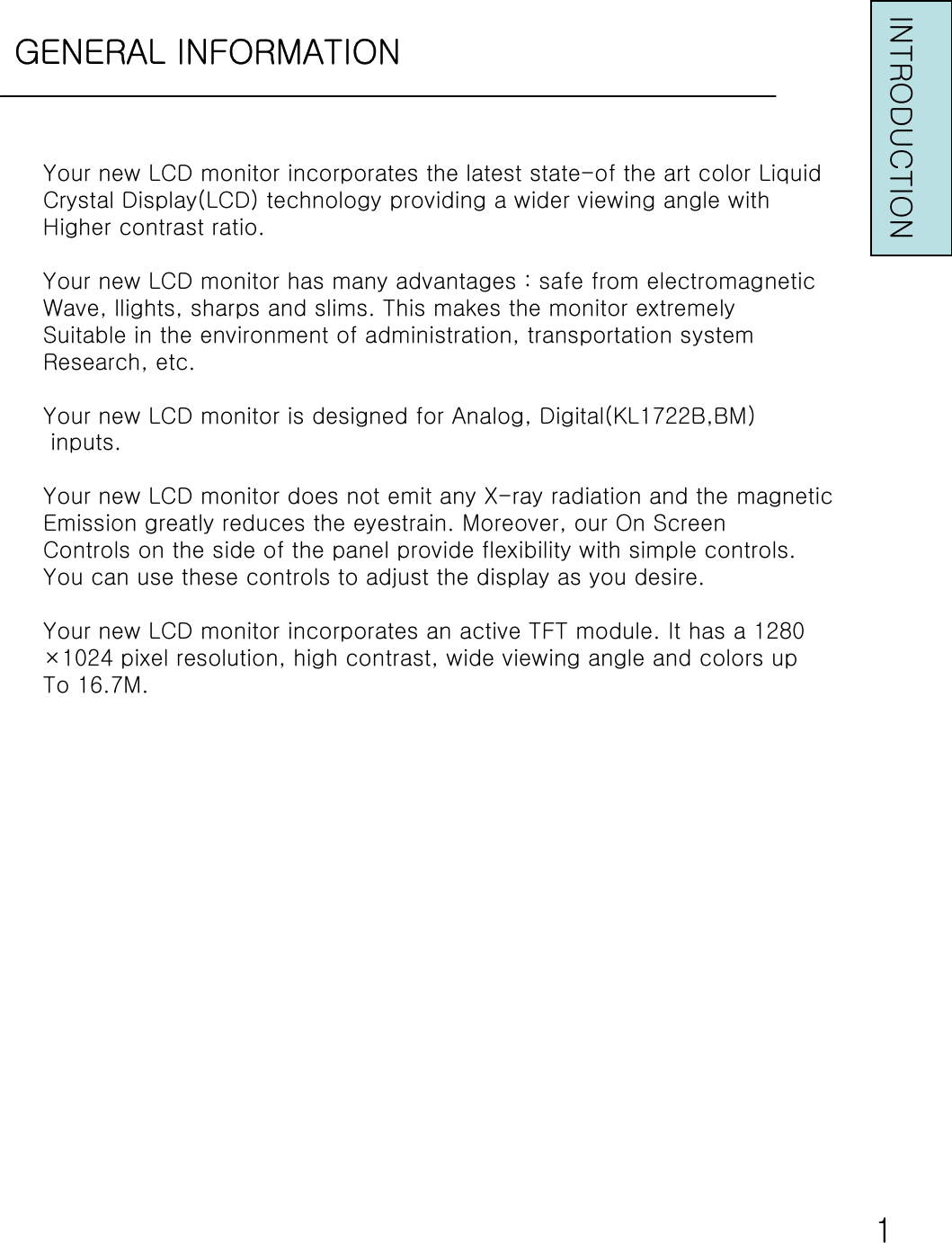 GENERAL INFORMATIONINTRODUCTIONYour new LCD monitor incorporates the latest state-of the art color LiquidCrystal Display(LCD) technology providing a wider viewing angle withHigher contrast ratio.Your new LCD monitor has many advantages : safe from electromagneticWave, llights, sharps and slims. This makes the monitor extremelySuitable in the environment of administration, transportation systemResearch, etc.Your new LCD monitor is designed for Analog, Digital(KL1722B,BM)inputs.Your new LCD monitor does not emit any X-ray radiation and the magneticEmission greatly reduces the eyestrain. Moreover, our On ScreenControls on the side of the panel provide flexibility with simple controls.You can use these controls to adjust the display as you desire.Your new LCD monitor incorporates an active TFT module. It has a1280×1024 pixel resolution, high contrast, wide viewing angle and colors upTo 16.7M.1