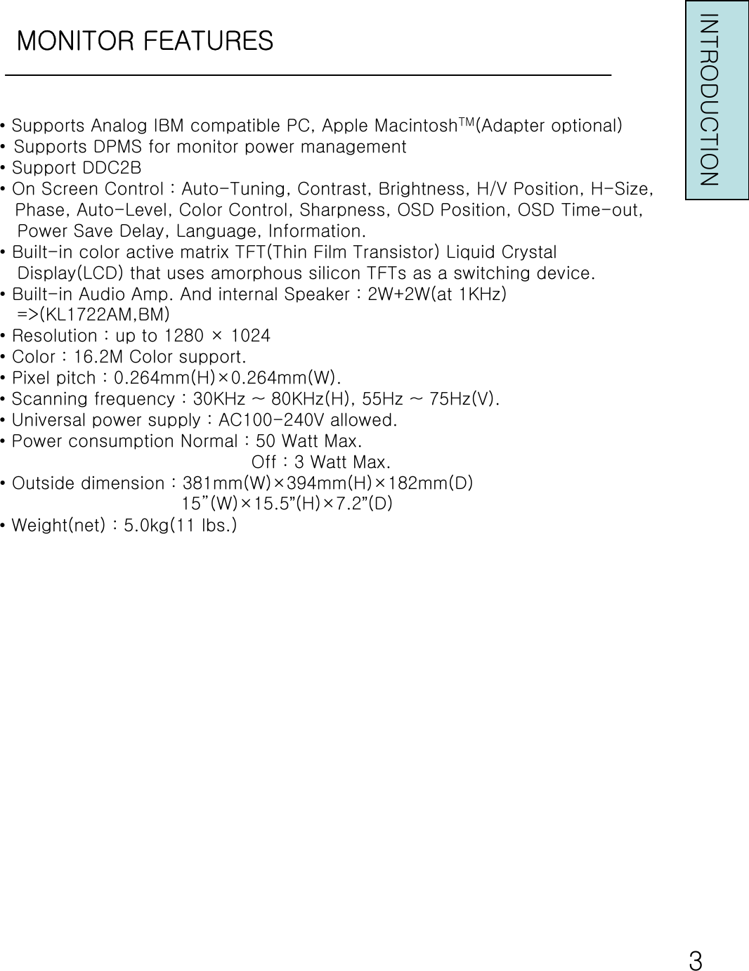 MONITOR FEATURESINTRODUCTION•Supports Analog IBM compatible PC, Apple MacintoshTM(Adapter optional)• Supports DPMS for monitor power management• Support DDC2B• On Screen Control : Auto-Tuning, Contrast, Brightness, H/V Position, H-Size,Phase, Auto-Level, Color Control, Sharpness, OSD Position, OSD Time-out, Power Save Delay, Language, Information.• Built-in color active matrix TFT(Thin Film Transistor) Liquid CrystalDisplay(LCD) that uses amorphous silicon TFTs as a switching device.• Built-in Audio Amp. And internal Speaker : 2W+2W(at 1KHz)=&gt;(KL1722AM,BM)• Resolution : up to 1280 × 1024• Color : 16.2M Color support.• Pixel pitch : 0.264mm(H)×0.264mm(W).•Scanning frequency : 30KHz ~ 80KHz(H), 55Hz ~ 75Hz(V).•Universal power supply : AC100-240V allowed.•Power consumption Normal : 50 Watt Max.Off : 3 Watt Max.• Outside dimension : 381mm(W)×394mm(H)×182mm(D)15”(W)×15.5”(H)×7.2”(D)•Weight(net) : 5.0kg(11 lbs.)3