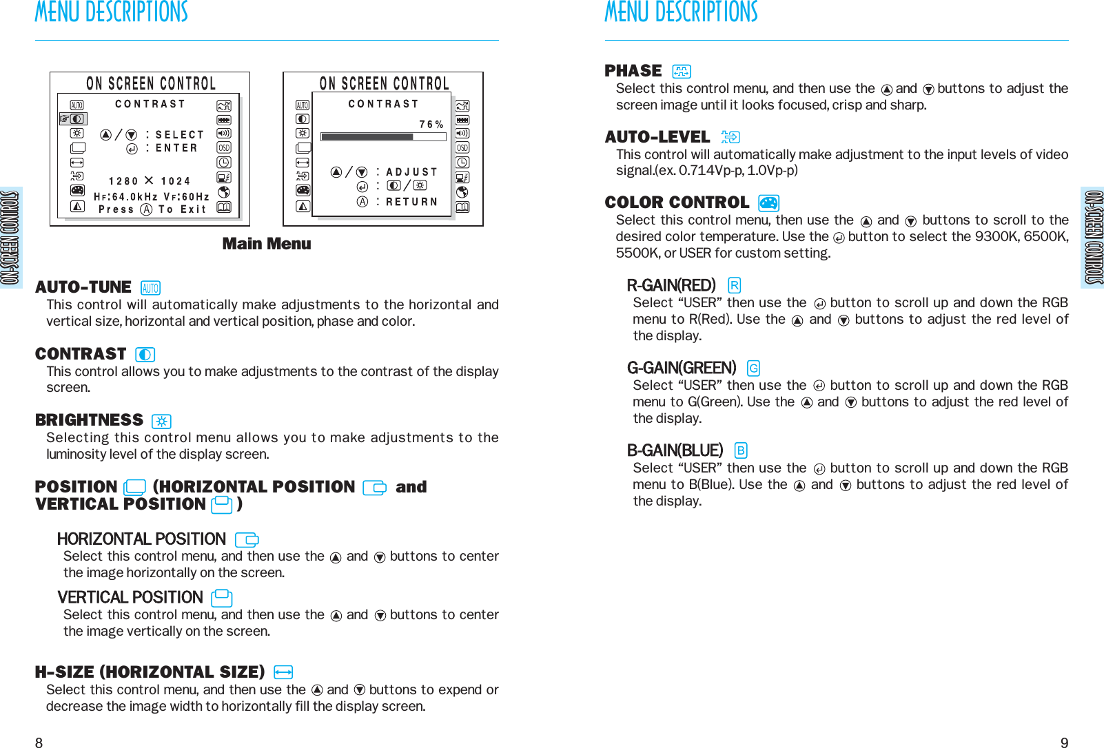 ON-SCREEN CONTROLSON-SCREEN CONTROLSMENU DESCRIPTIONS9MENU DESCRIPTIONS8ON-SCREEN CONTROLSON-SCREEN CONTROLSAUTO-TUNEThis control will automatically make adjustments to the horizontal andvertical size, horizontal and vertical position, phase and color.CONTRASTThis control allows you to make adjustments to the contrast of the displayscreen.BRIGHTNESSSelecting this control menu allows you to make adjustments to theluminosity level of the display screen.POSITION       (HORIZONTAL POSITION        andVERTICAL POSITION      )HORIZONTAL POSITIONSelect this control menu, and then use the     and     buttons to centerthe image horizontally on the screen.VERTICAL POSITIONSelect this control menu, and then use the     and     buttons to center the image vertically on the screen.H-SIZE (HORIZONTAL SIZE)Select this control menu, and then use the     and     buttons to expend ordecrease the image width to horizontally fill the display screen.Main MenuPHASESelect this control menu, and then use the     and     buttons to adjust thescreen image until it looks focused, crisp and sharp.AUTO-LEVELThis control will automatically make adjustment to the input levels of videosignal.(ex. 0.714Vp-p, 1.0Vp-p)COLOR CONTROLSelect this control menu, then use the     and     buttons to scroll to thedesired color temperature. Use the     button to select the 9300K, 6500K,5500K, or USER for custom setting.R-GAIN(RED)Select “USER” then use the     button to scroll up and down the RGBmenu to R(Red). Use the     and     buttons to adjust the red level of the display.G-GAIN(GREEN)Select “USER” then use the     button to scroll up and down the RGBmenu to G(Green). Use the     and     buttons to adjust the red level of the display.B-GAIN(BLUE)Select “USER” then use the     button to scroll up and down the RGBmenu to B(Blue). Use the     and     buttons to adjust the red level of the display.