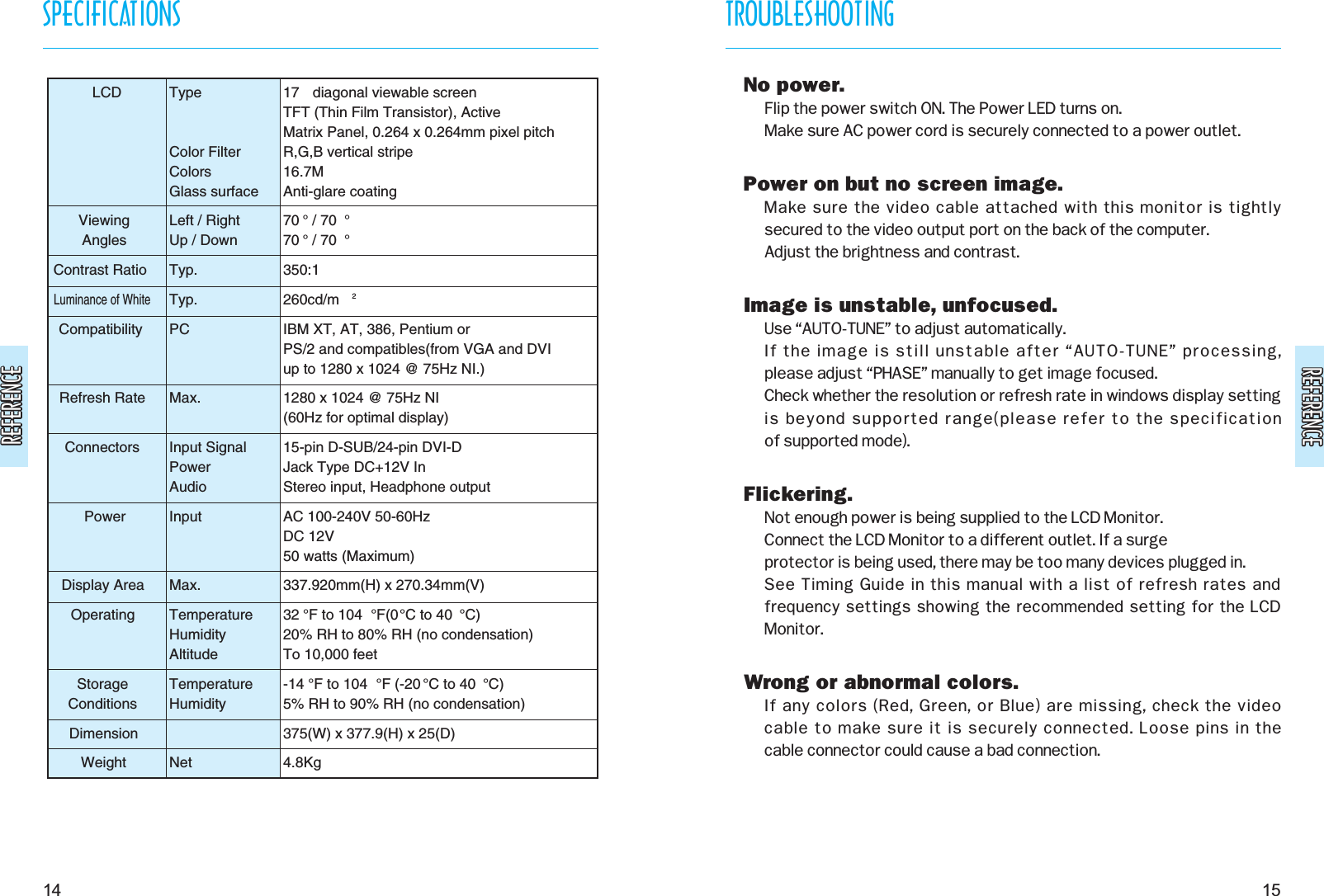 REFERENCEREFERENCEREFERENCEREFERENCETROUBLESHOOTING15SPECIFICATIONS14LCDViewingAnglesContrast RatioLuminance of WhiteCompatibilityRefresh RateConnectorsPowerDisplay AreaOperatingStorageConditionsDimensionWeightTypeColor FilterColorsGlass surfaceLeft / RightUp / DownTyp.Typ.PCMax.Input SignalPowerAudioInputMax.TemperatureHumidityAltitudeTemperatureHumidityNet17  diagonal viewable screenTFT (Thin Film Transistor), ActiveMatrix Panel, 0.264 x 0.264mm pixel pitchR,G,B vertical stripe16.7MAnti-glare coating70 ° / 70 °70 ° / 70 °350:1260cd/m 2IBM XT, AT, 386, Pentium orPS/2 and compatibles(from VGA and DVIup to 1280 x 1024 @ 75Hz NI.)1280 x 1024 @ 75Hz NI(60Hz for optimal display)15-pin D-SUB/24-pin DVI-DJack Type DC+12V In Stereo input, Headphone outputAC 100-240V 50-60HzDC 12V50 watts (Maximum)337.920mm(H) x 270.34mm(V)32 °F to 104 °F(0°C to 40 °C)20% RH to 80% RH (no condensation)To 10,000 feet-14 °F to 104 °F (-20 °C to 40 °C)5% RH to 90% RH (no condensation)375(W) x 377.9(H) x 25(D)4.8KgNo power.Flip the power switch ON. The Power LED turns on.Make sure AC power cord is securely connected to a power outlet.Power on but no screen image.Make sure the video cable attached with this monitor is tightly secured to the video output port on the back of the computer.Adjust the brightness and contrast.Image is unstable, unfocused.Use “AUTO-TUNE” to adjust automatically.If the image is still unstable after “AUTO-TUNE” processing, please adjust “PHASE” manually to get image focused.Check whether the resolution or refresh rate in windows display settingis beyond supported range(please refer to the specification of supported mode).Flickering.Not enough power is being supplied to the LCD Monitor. Connect the LCD Monitor to a different outlet. If a surge protector is being used, there may be too many devices plugged in.See Timing Guide in this manual with a list of refresh rates andfrequency settings showing the recommended setting for the LCDMonitor.Wrong or abnormal colors.If any colors (Red, Green, or Blue) are missing, check the video cable to make sure it is securely connected. Loose pins in the cable connector could cause a bad connection.