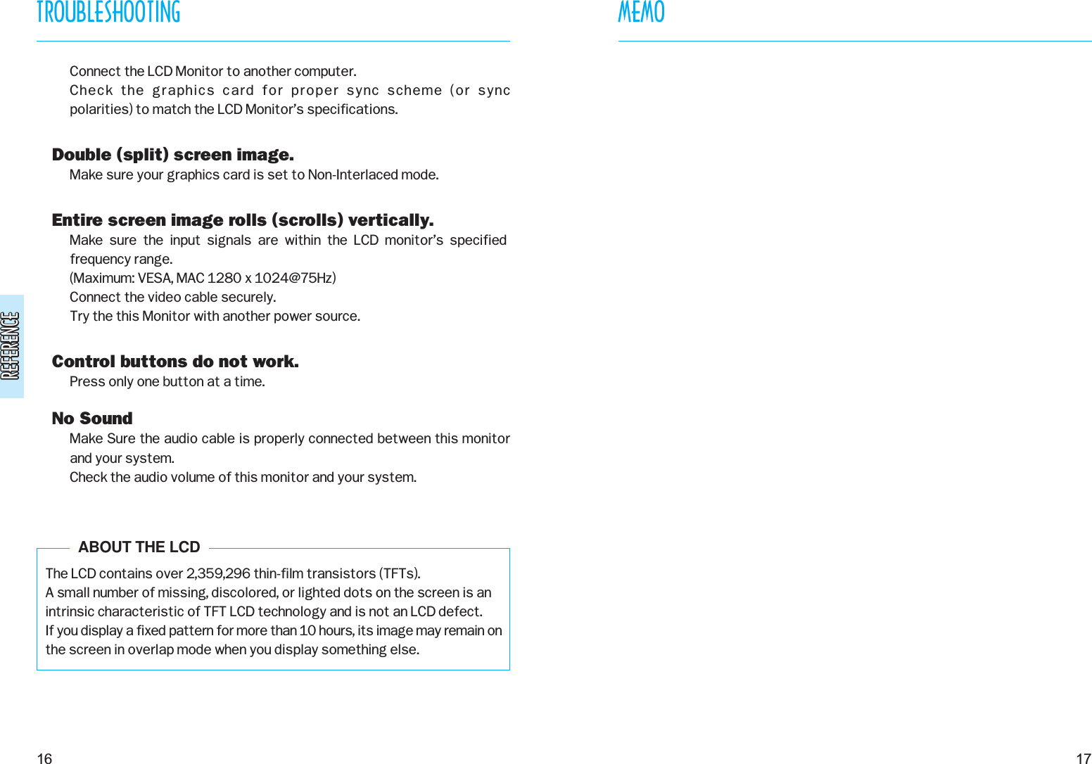 REFERENCEREFERENCEConnect the LCD Monitor to another computer.Check the graphics card for proper sync scheme (or sync polarities) to match the LCD Monitor’s specifications.Double (split) screen image.Make sure your graphics card is set to Non-Interlaced mode.Entire screen image rolls (scrolls) vertically.Make  sure  the  input  signals  are  within  the  LCD  monitor’s  specifiedfrequency range. (Maximum: VESA, MAC 1280 x 1024@75Hz)Connect the video cable securely.Try the this Monitor with another power source.Control buttons do not work.Press only one button at a time.No SoundMake Sure the audio cable is properly connected between this monitorand your system.Check the audio volume of this monitor and your system.The LCD contains over 2,359,296 thin-film transistors (TFTs).A small number of missing, discolored, or lighted dots on the screen is anintrinsic characteristic of TFT LCD technology and is not an LCD defect.If you display a fixed pattern for more than 10 hours, its image may remain onthe screen in overlap mode when you display something else.17TROUBLESHOOTING16ABOUT THE LCDMEMO