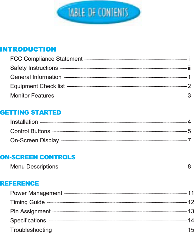 INTRODUCTIONFCC Compliance Statement .......................................................................................................... iSafety Instructions ................................................................................................................................... iiiGeneral Information  ............................................................................................................................... 1Equipment Check list ............................................................................................................................ 2Monitor Features ....................................................................................................................................... 3GETTING STARTEDInstallation ........................................................................................................................................................ 4Control Buttons ........................................................................................................................................... 5On-Screen Display .................................................................................................................................. 7ON-SCREEN CONTROLSMenu Descriptions ................................................................................................................................... 8REFERENCEPower Management ............................................................................................................................... 11Timing Guide ................................................................................................................................................. 12Pin Assignment ........................................................................................................................................... 13Specifications ............................................................................................................................................... 14Troubleshooting ......................................................................................................................................... 15