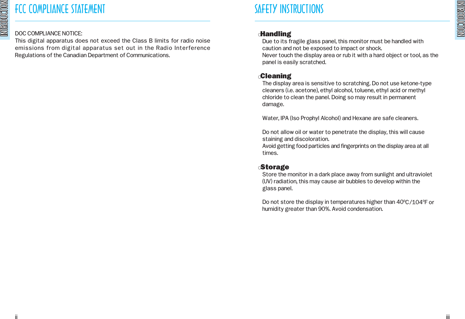 INTRODUCTIONINTRODUCTIONFCC COMPLIANCE STATEMENTINTRODUCTIONINTRODUCTIONDOC COMPLIANCE NOTICE:This digital apparatus does not exceed the Class B limits for radio noiseemissions from digital apparatus set out in the Radio InterferenceRegulations of the Canadian Department of Communications. SAFETY INSTRUCTIONSOHandlingDue to its fragile glass panel, this monitor must be handled withcaution and not be exposed to impact or shock.Never touch the display area or rub it with a hard object or tool, as thepanel is easily scratched.OCleaningThe display area is sensitive to scratching. Do not use ketone-typecleaners (i.e. acetone), ethyl alcohol, toluene, ethyl acid or methyl  chloride to clean the panel. Doing so may result in permanentdamage.Water, IPA (Iso Prophyl Alcohol) and Hexane are safe cleaners.Do not allow oil or water to penetrate the display, this will causestaining and discoloration.Avoid getting food particles and fingerprints on the display area at alltimes.OStorageStore the monitor in a dark place away from sunlight and ultraviolet(UV) radiation, this may cause air bubbles to develop within theglass panel.Do not store the display in temperatures higher than 400C/1040F orhumidity greater than 90%. Avoid condensation.ii iii