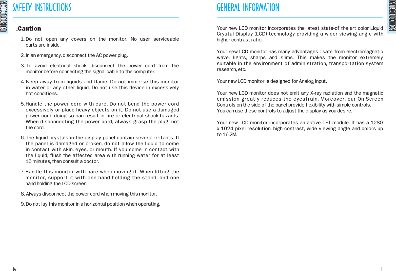 INTRODUCTIONINTRODUCTIONSAFETY INSTRUCTIONSINTRODUCTIONINTRODUCTIONOCaution1. Do  not  open  any  covers  on  the  monitor.  No  user  serviceable parts are inside.2. In an emergency, disconnect the AC power plug.3. To  avoid  electrical  shock,  disconnect  the  power  cord  from  the monitor before connecting the signal cable to the computer.4. Keep away from liquids and flame. Do not immerse this monitor in water or any other liquid. Do not use this device in excessively hot conditions.5. Handle the power cord with care. Do not bend the power cordexcessively or place heavy objects on it. Do not use a damaged power cord, doing so can result in fire or electrical shock hazards.When disconnecting the power cord, always grasp the plug, not the cord.6. The liquid crystals in the display panel contain several irritants. If the panel is damaged or broken, do not allow the liquid to come in contact with skin, eyes, or mouth. If you come in contact with the liquid, flush the affected area with running water for at least 15 minutes, then consult a doctor.7. Handle this monitor with care when moving it. When lifting the monitor, support it with one hand holding the stand, and one hand holding the LCD screen.8. Always disconnect the power cord when moving this monitor.9. Do not lay this monitor in a horizontal position when operating.GENERAL INFORMATIONYour new LCD monitor incorporates the latest state-of the art color LiquidCrystal Display (LCD) technology providing a wider viewing angle with higher contrast ratio.Your new LCD monitor has many advantages : safe from electromagneticwave,  lights,  sharps  and  slims.  This  makes  the  monitor  extremely suitable in the environment of administration, transportation systemresearch, etc.Your new LCD monitor is designed for Analog input.Your new LCD monitor does not emit any X-ray radiation and the magneticemission greatly reduces the eyestrain. Moreover, our On Screen Controls on the side of the panel provide flexibility with simple controls.You can use these controls to adjust the display as you desire.Your new LCD monitor incorporates an active TFT module. It has a 1280x 1024 pixel resolution, high contrast, wide viewing angle and colors up to 16.2M.iv 1