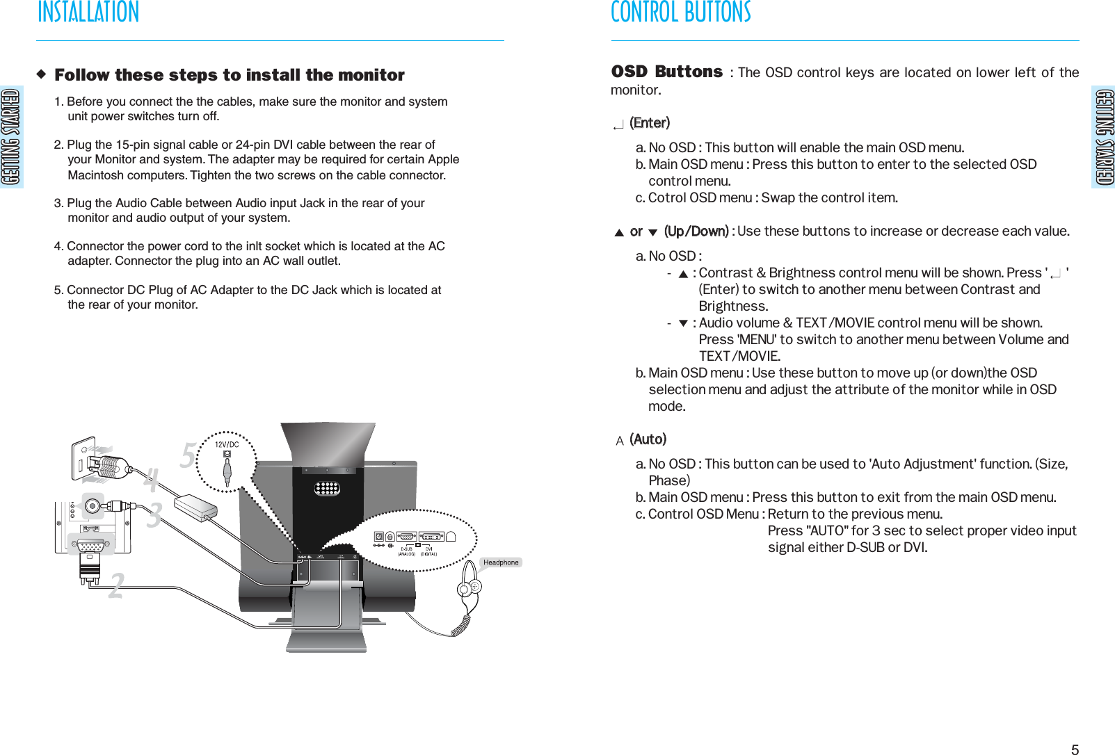 GETTING STARTEDGETTING STARTEDGETTING STARTEDGETTING STARTEDCONTROL BUTTONS5 Follow these steps to install the monitor1. Before you connect the the cables, make sure the monitor and system    unit power switches turn off.2. Plug the 15-pin signal cable or 24-pin DVI cable between the rear of    your Monitor and system. The adapter may be required for certain Apple    Macintosh computers. Tighten the two screws on the cable connector.3. Plug the Audio Cable between Audio input Jack in the rear of your    monitor and audio output of your system.4. Connector the power cord to the inlt socket which is located at the AC    adapter. Connector the plug into an AC wall outlet.5. Connector DC Plug of AC Adapter to the DC Jack which is located at     the rear of your monitor. INSTALLATIONOSD Buttons : The OSD control keys are located on lower left of themonitor.((EEnntteerr))  a. No OSD : This button will enable the main OSD menu.b. Main OSD menu : Press this button to enter to the selected OSDcontrol menu.c. Cotrol OSD menu : Swap the control item.oorr              ((UUpp//DDoowwnn)): Use these buttons to increase or decrease each value.a. No OSD :-       : Contrast &amp; Brightness control menu will be shown. Press &apos;      &apos;(Enter) to switch to another menu between Contrast andBrightness.-       : Audio volume &amp; TEXT/MOVIE control menu will be shown.Press &apos;MENU&apos; to switch to another menu between Volume andTEXT/MOVIE.b. Main OSD menu : Use these button to move up (or down)the OSDselection menu and adjust the attribute of the monitor while in OSDmode.((AAuuttoo))a. No OSD : This button can be used to &apos;Auto Adjustment&apos; function. (Size,Phase)b. Main OSD menu : Press this button to exit from the main OSD menu.c. Control OSD Menu : Return to the previous menu.Press &quot;AUTO&quot; for 3 sec to select proper video inputsignal either D-SUB or DVI.