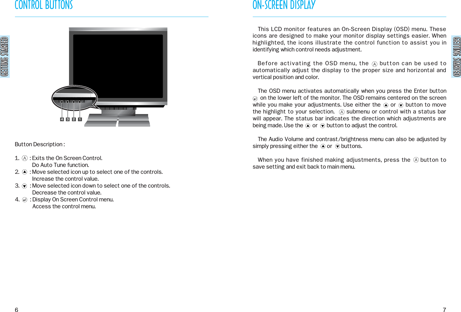 GETTING STARTEDGETTING STARTEDON-SCREEN DISPLAY7CONTROL BUTTONSGETTING STARTEDGETTING STARTED6This LCD monitor features an On-Screen Display (OSD) menu. These icons are designed to make your monitor display settings easier. Whenhighlighted, the icons illustrate the control function to assist you inidentifying which control needs adjustment.Before activating the OSD menu, the     button can be used toautomatically adjust the display to the proper size and horizontal andvertical position and color.The OSD menu activates automatically when you press the Enter button  on the lower left of the monitor. The OSD remains centered on the screen while you make your adjustments. Use either the     or     button to move the highlight to your selection.      submenu or control with a status bar will appear. The status bar indicates the direction which adjustments arebeing made. Use the       or       button to adjust the control.The Audio Volume and contrast/brightness menu can also be adjusted bysimply pressing either the       or       buttons.When you have finished making adjustments, press the     button to save setting and exit back to main menu.1234Button Description :1.        : Exits the On Screen Control.Do Auto Tune function.2.        : Move selected icon up to select one of the controls.Increase the control value.3.        : Move selected icon down to select one of the controls.Decrease the control value.4.        : Display On Screen Control menu.Access the control menu.