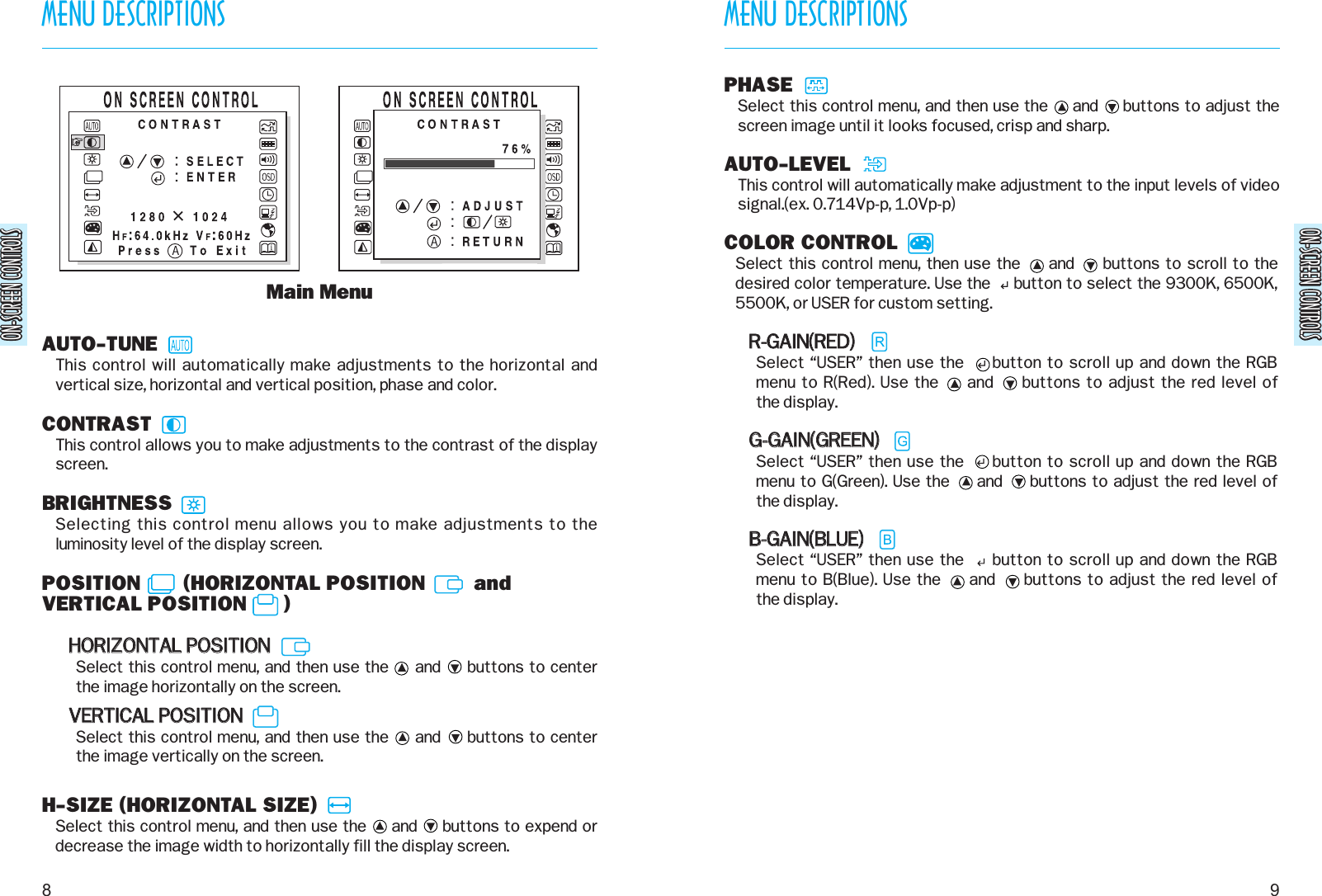 ON-SCREEN CONTROLSON-SCREEN CONTROLSMENU DESCRIPTIONS9MENU DESCRIPTIONS8ON-SCREEN CONTROLSON-SCREEN CONTROLSAUTO-TUNEThis control will automatically make adjustments to the horizontal andvertical size, horizontal and vertical position, phase and color.CONTRASTThis control allows you to make adjustments to the contrast of the displayscreen.BRIGHTNESSSelecting this control menu allows you to make adjustments to theluminosity level of the display screen.POSITION       (HORIZONTAL POSITION        andVERTICAL POSITION      )HHOORRIIZZOONNTTAALL  PPOOSSIITTIIOONNSelect this control menu, and then use the     and     buttons to centerthe image horizontally on the screen.VVEERRTTIICCAALL  PPOOSSIITTIIOONNSelect this control menu, and then use the     and     buttons to center the image vertically on the screen.H-SIZE (HORIZONTAL SIZE)Select this control menu, and then use the     and     buttons to expend ordecrease the image width to horizontally fill the display screen.Main MenuPHASESelect this control menu, and then use the     and     buttons to adjust thescreen image until it looks focused, crisp and sharp.AUTO-LEVELThis control will automatically make adjustment to the input levels of videosignal.(ex. 0.714Vp-p, 1.0Vp-p)COLOR CONTROLSelect this control menu, then use the     and     buttons to scroll to thedesired color temperature. Use the     button to select the 9300K, 6500K,5500K, or USER for custom setting.RR--GGAAIINN((RREEDD))Select “USER” then use the     button to scroll up and down the RGBmenu to R(Red). Use the     and     buttons to adjust the red level of the display.GG--GGAAIINN((GGRREEEENN))Select “USER” then use the     button to scroll up and down the RGBmenu to G(Green). Use the     and     buttons to adjust the red level of the display.BB--GGAAIINN((BBLLUUEE))Select “USER” then use the     button to scroll up and down the RGBmenu to B(Blue). Use the     and     buttons to adjust the red level of the display.