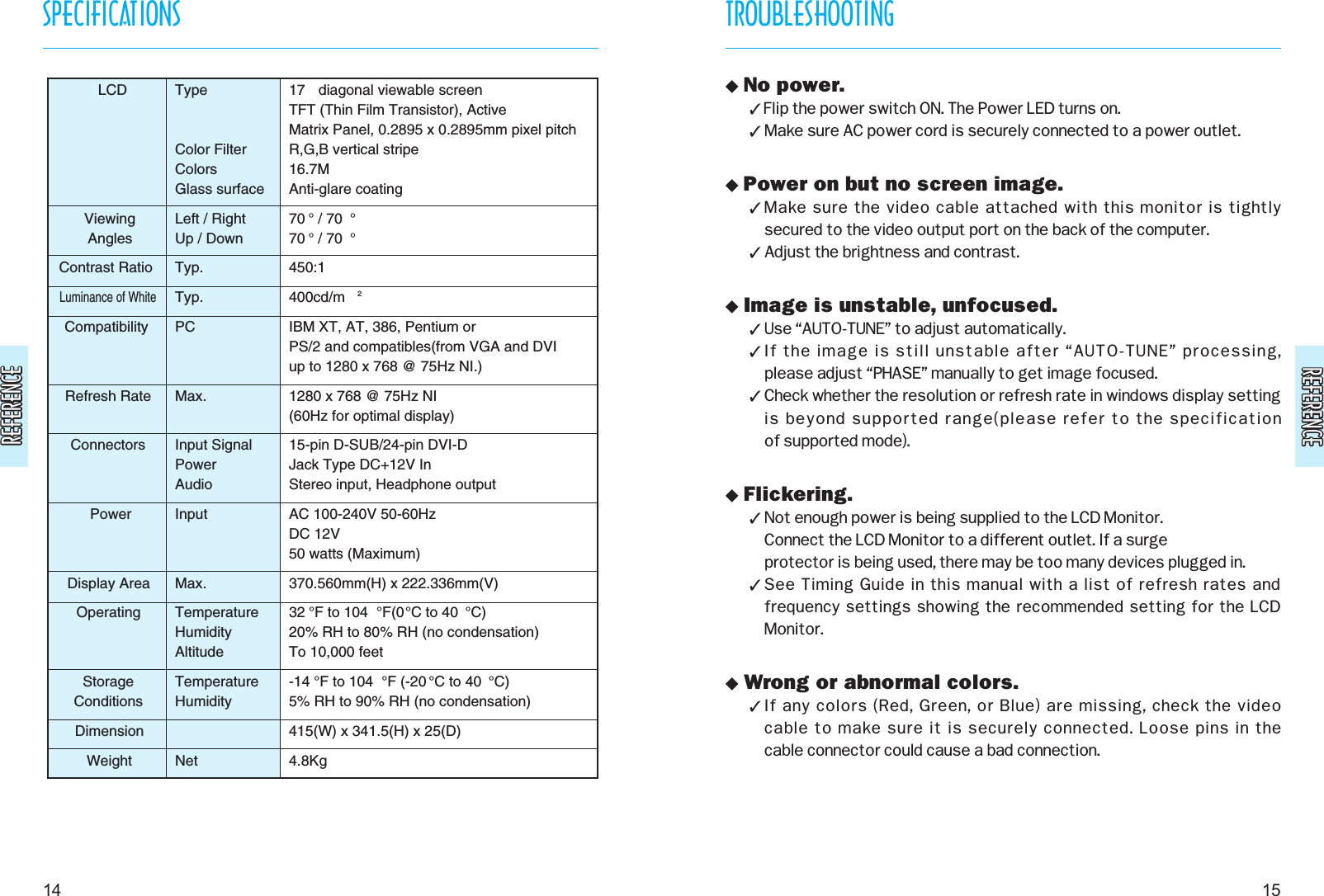 REFERENCEREFERENCEREFERENCEREFERENCETROUBLESHOOTING15SPECIFICATIONS14 No power. Flip the power switch ON. The Power LED turns on. Make sure AC power cord is securely connected to a power outlet. Power on but no screen image. Make sure the video cable attached with this monitor is tightly secured to the video output port on the back of the computer. Adjust the brightness and contrast. Image is unstable, unfocused. Use “AUTO-TUNE” to adjust automatically. If the image is still unstable after “AUTO-TUNE” processing, please adjust “PHASE” manually to get image focused. Check whether the resolution or refresh rate in windows display settingis beyond supported range(please refer to the specification of supported mode). Flickering. Not enough power is being supplied to the LCD Monitor. Connect the LCD Monitor to a different outlet. If a surge protector is being used, there may be too many devices plugged in. See Timing Guide in this manual with a list of refresh rates andfrequency settings showing the recommended setting for the LCDMonitor. Wrong or abnormal colors. If any colors (Red, Green, or Blue) are missing, check the video cable to make sure it is securely connected. Loose pins in the cable connector could cause a bad connection.LCDViewingAnglesContrast RatioLuminance of WhiteCompatibilityRefresh RateConnectorsPowerDisplay AreaOperatingStorageConditionsDimensionWeightTypeColor FilterColorsGlass surfaceLeft / RightUp / DownTyp.Typ.PCMax.Input SignalPowerAudioInputMax.TemperatureHumidityAltitudeTemperatureHumidityNet17  diagonal viewable screenTFT (Thin Film Transistor), ActiveMatrix Panel, 0.2895 x 0.2895mm pixel pitchR,G,B vertical stripe16.7MAnti-glare coating70 ° / 70 °70 ° / 70 °450:1400cd/m 2IBM XT, AT, 386, Pentium orPS/2 and compatibles(from VGA and DVIup to 1280 x 768 @ 75Hz NI.)1280 x 768 @ 75Hz NI(60Hz for optimal display)15-pin D-SUB/24-pin DVI-DJack Type DC+12V In Stereo input, Headphone outputAC 100-240V 50-60HzDC 12V50 watts (Maximum)370.560mm(H) x 222.336mm(V)32 °F to 104 °F(0°C to 40 °C)20% RH to 80% RH (no condensation)To 10,000 feet-14 °F to 104 °F (-20 °C to 40 °C)5% RH to 90% RH (no condensation)415(W) x 341.5(H) x 25(D)4.8Kg