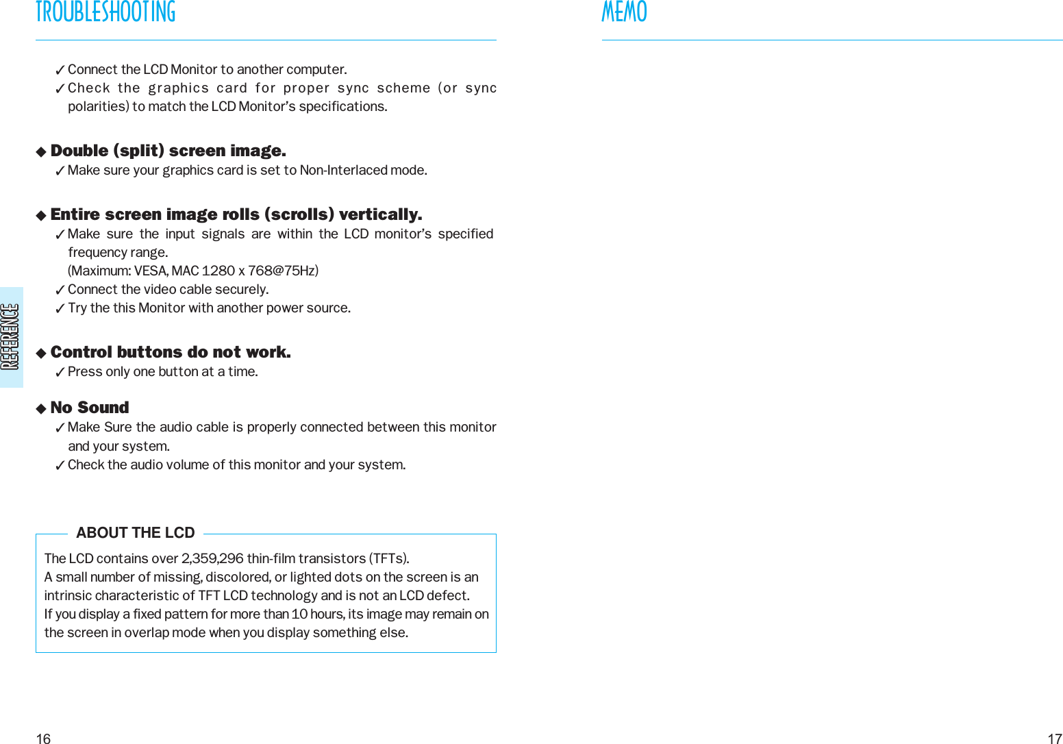 REFERENCEREFERENCE Connect the LCD Monitor to another computer. Check  the  graphics  card  for  proper  sync  scheme  (or  sync polarities) to match the LCD Monitor’s specifications. Double (split) screen image. Make sure your graphics card is set to Non-Interlaced mode. Entire screen image rolls (scrolls) vertically. Make  sure  the  input  signals  are  within  the  LCD  monitor’s  specifiedfrequency range. (Maximum: VESA, MAC 1280 x 768@75Hz) Connect the video cable securely. Try the this Monitor with another power source. Control buttons do not work. Press only one button at a time. No Sound Make Sure the audio cable is properly connected between this monitorand your system. Check the audio volume of this monitor and your system.The LCD contains over 2,359,296 thin-film transistors (TFTs).A small number of missing, discolored, or lighted dots on the screen is anintrinsic characteristic of TFT LCD technology and is not an LCD defect.If you display a fixed pattern for more than 10 hours, its image may remain onthe screen in overlap mode when you display something else.17TROUBLESHOOTING16ABOUT THE LCDMEMO