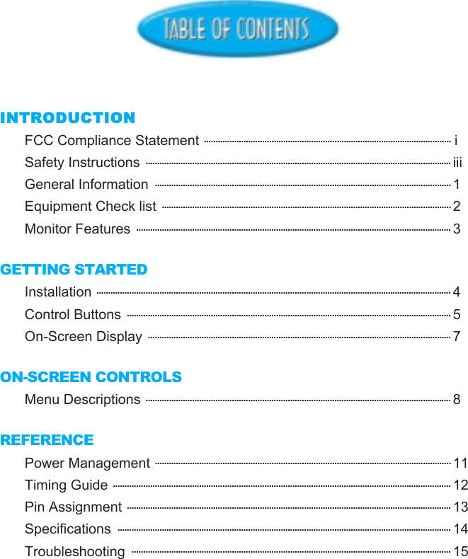 INTRODUCTIONFCC Compliance Statement .......................................................................................................... iSafety Instructions ................................................................................................................................... iiiGeneral Information  ............................................................................................................................... 1Equipment Check list ............................................................................................................................ 2Monitor Features ....................................................................................................................................... 3GETTING STARTEDInstallation ........................................................................................................................................................ 4Control Buttons ........................................................................................................................................... 5On-Screen Display .................................................................................................................................. 7ON-SCREEN CONTROLSMenu Descriptions ................................................................................................................................... 8REFERENCEPower Management ............................................................................................................................... 11Timing Guide ................................................................................................................................................. 12Pin Assignment ........................................................................................................................................... 13Specifications  ............................................................................................................................................... 14Troubleshooting  ......................................................................................................................................... 15