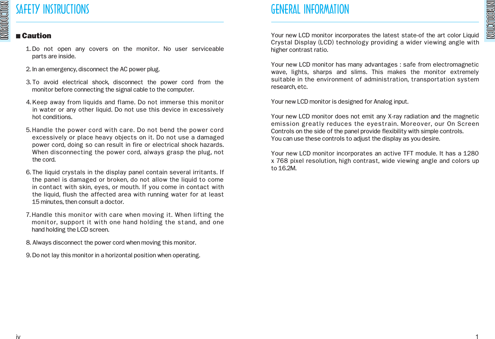 INTRODUCTIONINTRODUCTIONSAFETY INSTRUCTIONSINTRODUCTIONINTRODUCTIONO Caution1. Do  not  open  any  covers  on  the  monitor.  No  user  serviceable parts are inside.2. In an emergency, disconnect the AC power plug.3. To  avoid  electrical  shock,  disconnect  the  power  cord  from  the monitor before connecting the signal cable to the computer.4. Keep away from liquids and flame. Do not immerse this monitor in water or any other liquid. Do not use this device in excessively hot conditions.5. Handle the power cord with care. Do not bend the power cordexcessively or place heavy objects on it. Do not use a damaged power cord, doing so can result in fire or electrical shock hazards.When disconnecting the power cord, always grasp the plug, not the cord.6. The liquid crystals in the display panel contain several irritants. If the panel is damaged or broken, do not allow the liquid to come in contact with skin, eyes, or mouth. If you come in contact with the liquid, flush the affected area with running water for at least 15 minutes, then consult a doctor.7. Handle this monitor with care when moving it. When lifting the monitor, support it with one hand holding the stand, and one hand holding the LCD screen.8. Always disconnect the power cord when moving this monitor.9. Do not lay this monitor in a horizontal position when operating.GENERAL INFORMATIONYour new LCD monitor incorporates the latest state-of the art color LiquidCrystal Display (LCD) technology providing a wider viewing angle with higher contrast ratio.Your new LCD monitor has many advantages : safe from electromagneticwave,  lights,  sharps  and  slims.  This  makes  the  monitor  extremely suitable in the environment of administration, transportation systemresearch, etc.Your new LCD monitor is designed for Analog input.Your new LCD monitor does not emit any X-ray radiation and the magneticemission greatly reduces the eyestrain. Moreover, our On Screen Controls on the side of the panel provide flexibility with simple controls.You can use these controls to adjust the display as you desire.Your new LCD monitor incorporates an active TFT module. It has a 1280x 768 pixel resolution, high contrast, wide viewing angle and colors up to 16.2M.iv 1