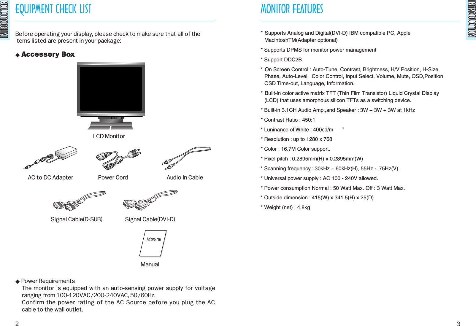 INTRODUCTIONINTRODUCTIONEQUIPMENT CHECK LISTINTRODUCTIONINTRODUCTIONBefore operating your display, please check to make sure that all of theitems listed are present in your package: Accessory Box Power RequirementsThe monitor is equipped with an auto-sensing power supply for voltage ranging from 100-120VAC/200-240VAC, 50/60Hz. Confirm the power rating of the AC Source before you plug the AC cable to the wall outlet.MONITOR FEATURES2 3AC to DC Adapter Power Cord Audio In CableSignal Cable(DVI-D)Signal Cable(D-SUB)LCD MonitorManual* Supports Analog and Digital(DVI-D) IBM compatible PC, AppleMacintoshTM(Adapter optional)* Supports DPMS for monitor power management* Support DDC2B* On Screen Control : Auto-Tune, Contrast, Brightness, H/V Position, H-Size,Phase, Auto-Level,  Color Control, Input Select, Volume, Mute, OSD,PositionOSD Time-out, Language, Information.* Built-in color active matrix TFT (Thin Film Transistor) Liquid Crystal Display(LCD) that uses amorphous silicon TFTs as a switching device.* Built-in 3.1CH Audio Amp.,and Speaker : 3W + 3W + 3W at 1kHz* Contrast Ratio : 450:1* Luninance of White : 400cd/m 2* Resolution : up to 1280 x 768* Color : 16.7M Color support.* Pixel pitch : 0.2895mm(H) x 0.2895mm(W)* Scanning frequency : 30kHz ~ 60kHz(H), 55Hz ~ 75Hz(V).* Universal power supply : AC 100 - 240V allowed.* Power consumption Normal : 50 Watt Max. Off : 3 Watt Max.* Outside dimension : 415(W) x 341.5(H) x 25(D)* Weight (net) : 4.8kg