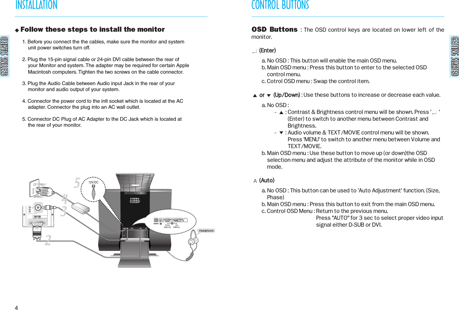 GETTING STARTEDGETTING STARTEDGETTING STARTEDGETTING STARTEDCONTROL BUTTONSINSTALLATION4 Follow these steps to install the monitor OSD Buttons  : The OSD control keys are located on lower left of themonitor.((EEnntteerr))  a. No OSD : This button will enable the main OSD menu.b. Main OSD menu : Press this button to enter to the selected OSDcontrol menu.c. Cotrol OSD menu : Swap the control item.oorr              ((UUpp//DDoowwnn)): Use these buttons to increase or decrease each value.a. No OSD :-       : Contrast &amp; Brightness control menu will be shown. Press &apos;      &apos;(Enter) to switch to another menu between Contrast andBrightness.-       : Audio volume &amp; TEXT/MOVIE control menu will be shown.Press &apos;MENU&apos; to switch to another menu between Volume andTEXT/MOVIE.b. Main OSD menu : Use these button to move up (or down)the OSDselection menu and adjust the attribute of the monitor while in OSDmode.((AAuuttoo))a. No OSD : This button can be used to &apos;Auto Adjustment&apos; function. (Size,Phase)b. Main OSD menu : Press this button to exit from the main OSD menu.c. Control OSD Menu : Return to the previous menu.Press &quot;AUTO&quot; for 3 sec to select proper video inputsignal either D-SUB or DVI.1. Before you connect the the cables, make sure the monitor and system    unit power switches turn off.2. Plug the 15-pin signal cable or 24-pin DVI cable between the rear of    your Monitor and system. The adapter may be required for certain Apple    Macintosh computers. Tighten the two screws on the cable connector.3. Plug the Audio Cable between Audio input Jack in the rear of your    monitor and audio output of your system.4. Connector the power cord to the inlt socket which is located at the AC    adapter. Connector the plug into an AC wall outlet.5. Connector DC Plug of AC Adapter to the DC Jack which is located at     the rear of your monitor. 