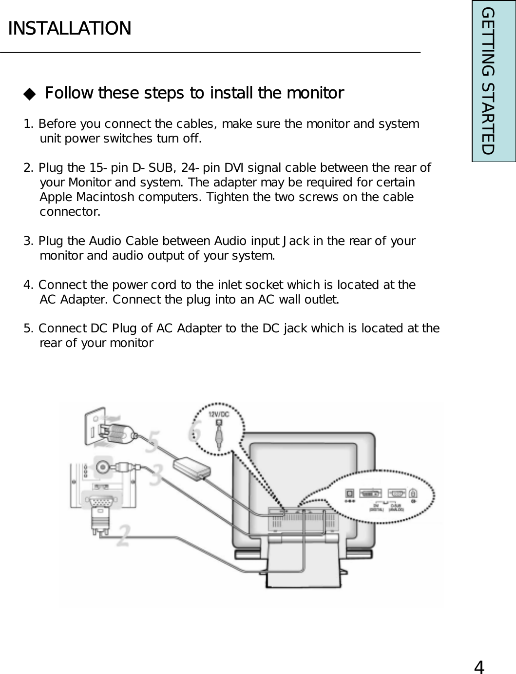 INSTALLATIONGETTING STARTED◆ Follow these steps to install the monitor1. Before you connect the cables, make sure the monitor and systemunit power switches turn off.2. Plug the 15-pin D-SUB, 24-pin DVI signal cable between the rear ofyour Monitor and system. The adapter may be required for certain Apple Macintosh computers. Tighten the two screws on the cable connector.3. Plug the Audio Cable between Audio input Jack in the rear of yourmonitor and audio output of your system.4. Connect the power cord to the inlet socket which is located at theAC Adapter. Connect the plug into an AC wall outlet.5. Connect DC Plug of AC Adapter to the DC jack which is located at the rear of your monitor4