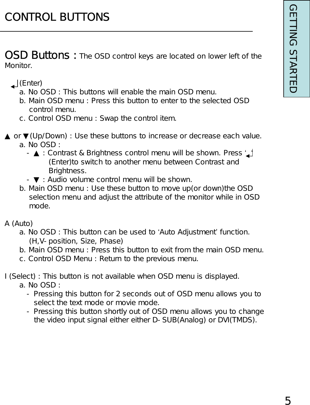 CONTROL BUTTONSGETTING STARTEDOSD Buttons : The OSD control keys are located on lower left of theMonitor.(Enter)a. No OSD : This buttons will enable the main OSD menu.b. Main OSD menu : Press this button to enter to the selected OSDcontrol menu.c. Control OSD menu : Swap the control item.▲ or ▼(Up/Down) : Use these buttons to increase or decrease each value.a. No OSD : - ▲ : Contrast &amp; Brightness control menu will be shown. Press ‘‘(Enter)to switch to another menu between Contrast andBrightness.- ▼ : Audio volume control menu will be shown.b. Main OSD menu : Use these button to move up(or down)the OSDselection menu and adjust the attribute of the monitor while in OSDmode.A (Auto)a. No OSD : This button can be used to ‘Auto Adjustment’function.(H,V-position, Size, Phase)b. Main OSD menu : Press this button to exit from the main OSD menu.c. Control OSD Menu : Return to the previous menu.I (Select) : This button is not available when OSD menu is displayed.a. No OSD : - Pressing this button for 2 seconds out of OSD menu allows you to select the text mode or movie mode.- Pressing this button shortly out of OSD menu allows you to change the video input signal either either D-SUB(Analog) or DVI(TMDS).5