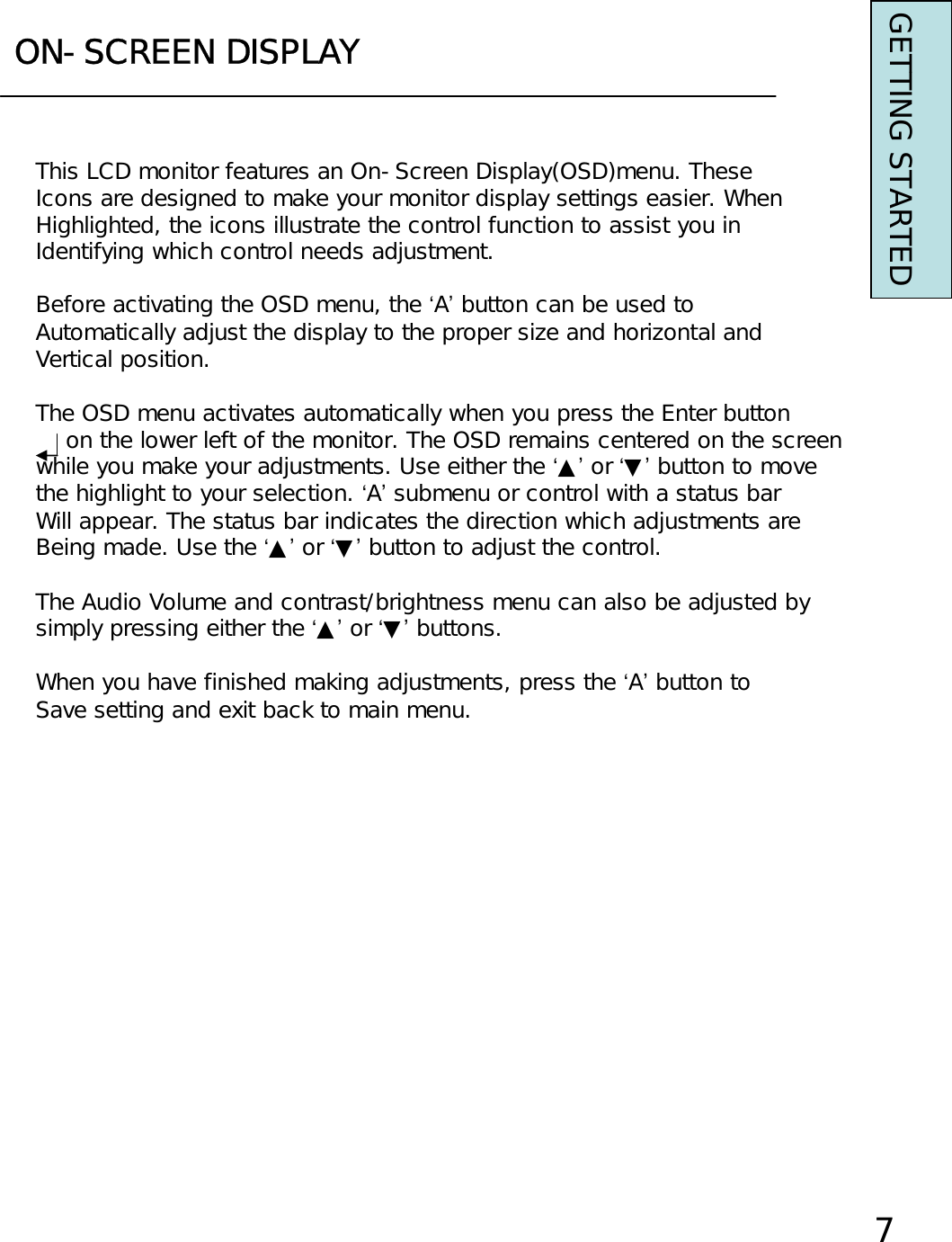ON-SCREEN DISPLAYThis LCD monitor features an On-Screen Display(OSD)menu. TheseIcons are designed to make your monitor display settings easier. WhenHighlighted, the icons illustrate the control function to assist you inIdentifying which control needs adjustment.Before activating the OSD menu, the ‘A’button can be used toAutomatically adjust the display to the proper size and horizontal andVertical position.The OSD menu activates automatically when you press the Enter buttonon the lower left of the monitor. The OSD remains centered on the screenwhile you make your adjustments. Use either the ‘▲’or ‘▼’button to movethe highlight to your selection. ‘A’submenu or control with a status barWill appear. The status bar indicates the direction which adjustments areBeing made. Use the ‘▲’or ‘▼’button to adjust the control.The Audio Volume and contrast/brightness menu can also be adjusted by simply pressing either the ‘▲’or ‘▼’buttons.When you have finished making adjustments, press the ‘A’button to Save setting and exit back to main menu.7GETTING STARTED