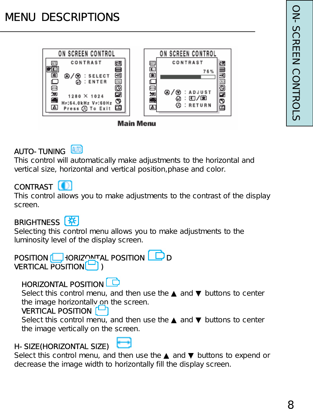 MENU DESCRIPTIONSON-SCREEN CONTROLS8AUTO-TUNINGThis control will automatically make adjustments to the horizontal andvertical size, horizontal and vertical position,phase and color.CONTRASTThis control allows you to make adjustments to the contrast of the displayscreen.BRIGHTNESSSelecting this control menu allows you to make adjustments to theluminosity level of the display screen.POSITION     (HORIZONTAL POSITION     ANDVERTICAL POSITION       )HORIZONTAL POSITIONSelect this control menu, and then use the ▲ and ▼ buttons to centerthe image horizontally on the screen.VERTICAL POSITIONSelect this control menu, and then use the ▲ and ▼ buttons to centerthe image vertically on the screen.H-SIZE(HORIZONTAL SIZE)Select this control menu, and then use the ▲ and ▼ buttons to expend ordecrease the image width to horizontally fill the display screen.