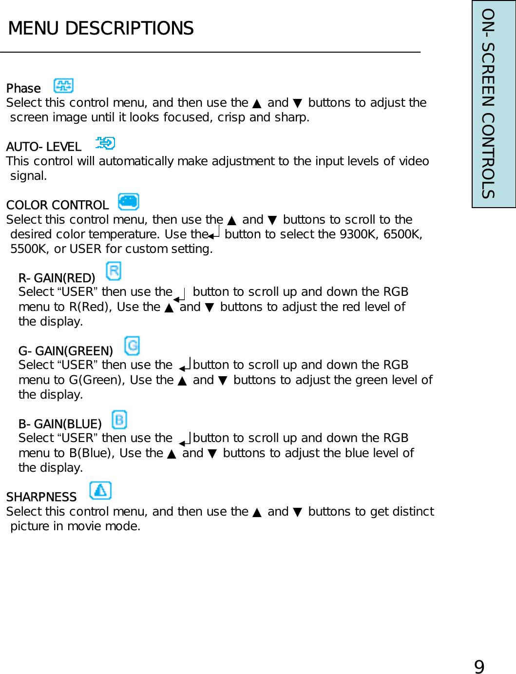 MENU DESCRIPTIONS9PhaseSelect this control menu, and then use the ▲ and ▼ buttons to adjust thescreen image until it looks focused, crisp and sharp.AUTO-LEVELThis control will automatically make adjustment to the input levels of videosignal.COLOR CONTROLSelect this control menu, then use the ▲ and ▼ buttons to scroll to thedesired color temperature. Use the    button to select the 9300K, 6500K,5500K, or USER for custom setting.R-GAIN(RED)Select “USER”then use the     button to scroll up and down the RGBmenu to R(Red), Use the ▲ and ▼ buttons to adjust the red level ofthe display.G-GAIN(GREEN)Select “USER”then use the     button to scroll up and down the RGBmenu to G(Green), Use the ▲ and ▼ buttons to adjust the green level ofthe display.B-GAIN(BLUE)Select “USER”then use the     button to scroll up and down the RGBmenu to B(Blue), Use the ▲ and ▼ buttons to adjust the blue level ofthe display.SHARPNESSSelect this control menu, and then use the ▲ and ▼ buttons to get distinctpicture in movie mode. ON-SCREEN CONTROLS