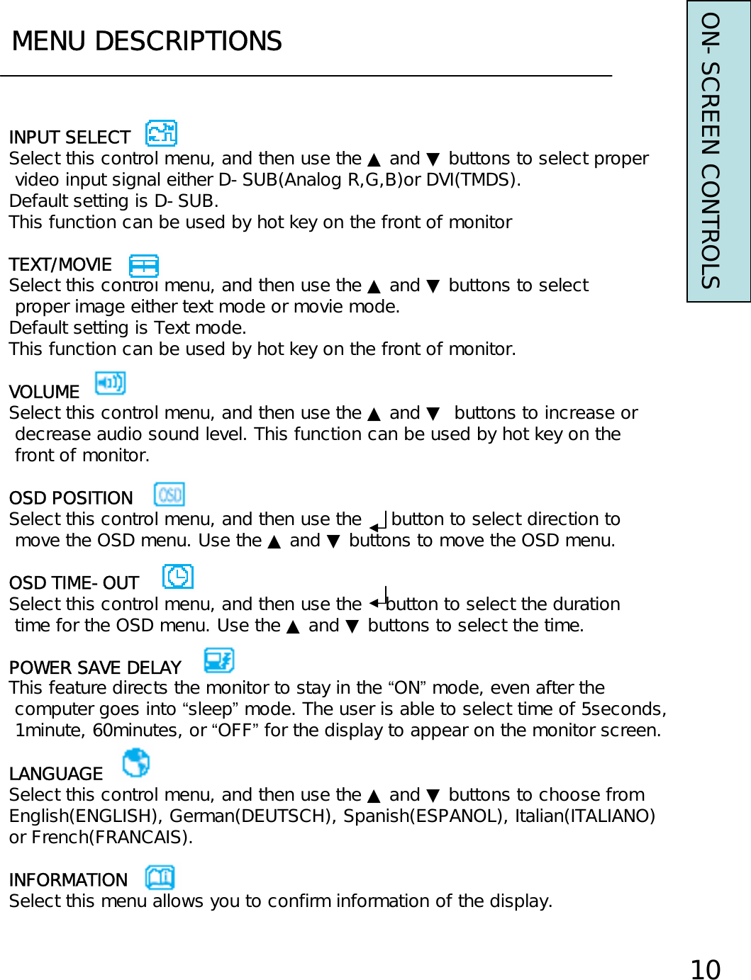 MENU DESCRIPTIONS10INPUT SELECTSelect this control menu, and then use the ▲ and ▼ buttons to select propervideo input signal either D-SUB(Analog R,G,B)or DVI(TMDS).Default setting is D-SUB.This function can be used by hot key on the front of monitorTEXT/MOVIESelect this control menu, and then use the ▲ and ▼ buttons to selectproper image either text mode or movie mode.Default setting is Text mode.This function can be used by hot key on the front of monitor.VOLUMESelect this control menu, and then use the ▲ and ▼ buttons to increase ordecrease audio sound level. This function can be used by hot key on thefront of monitor.OSD POSITIONSelect this control menu, and then use the     button to select direction tomove the OSD menu. Use the ▲ and ▼ buttons to move the OSD menu.OSD TIME-OUTSelect this control menu, and then use the    button to select the durationtime for the OSD menu. Use the ▲ and ▼ buttons to select the time.POWER SAVE DELAYThis feature directs the monitor to stay in the “ON”mode, even after thecomputer goes into “sleep”mode. The user is able to select time of 5seconds,1minute, 60minutes, or “OFF”for the display to appear on the monitor screen.LANGUAGESelect this control menu, and then use the ▲ and ▼ buttons to choose fromEnglish(ENGLISH), German(DEUTSCH), Spanish(ESPANOL), Italian(ITALIANO)or French(FRANCAIS).INFORMATIONSelect this menu allows you to confirm information of the display.ON-SCREEN CONTROLS